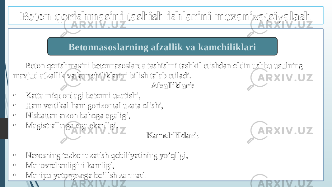 Beton qorishmasini betonnasoslarda tashishni tashkil etishdan oldin ushbu usulning mavjud afzallik va kamchiliklarini bilish talab etiladi. Afzalliklari: • Katta miqdordagi betonni uzatishi, • Ham vertikal ham gorizontal uzata olishi, • Nisbattan arzon bahoga egaligi, • Magistrallarga ega ekanligi. Kamchiliklari: • Nasosning tezkor uzatish qobiliyatining yo’qligi, • Manovrchanligini kamligi, • Manipulyatorga ega bo’lish zarurati. Betonnasoslarning afzallik va kamchiliklariBeton qorishmasini tashish ishlarini mexanizatsiyalash 