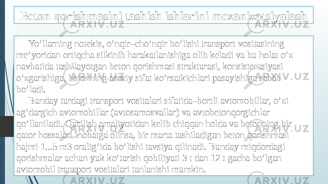 Beton qorishmasini tashish ishlarini mexanizatsiyalash Yo’llarning notekis, o’nqir–cho’nqir bo’lishi transport vositasining me’yoridan ortiqcha silkinib harakatlanishiga olib keladi va bu holat o’z navbatida tashilayotgan beton qorishmasi strukturasi, konsistentsiyasi o’zgarishiga, betonning asosiy sifat ko’rsatkichlari pasayishiga sabab bo’ladi. Bunday turdagi transport vositalari sifatida–bortli avtomobillar, o’zi ag’dargich avtomobillar (avtosamosvallar) va avtobetonqorgichlar qo’llaniladi. Qurilish amaliyotidan kelib chiqqan holda va betonning bir qator hossalari inobatga olinsa, bir marta tashiladigan beton qorishmasi hajmi 1...5 m3 oralig’ida bo’lishi tavsiya qilinadi. Bunday miqdordagi qorishmalar uchun yuk ko’tarish qobiliyati 3 t dan 12 t gacha bo’lgan avtomobil transport vositalari tanlanishi mumkin. 