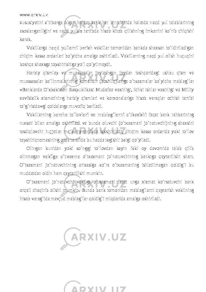 www.arxiv.uz xususiyatini e`tiborga olgan holda, bank har bir alohida holatda n а qd pul talablarining asoslanganligini va n а qd pulsiz tartibda hisob-kitob qilishning imkonini ko`rib chiqishi kerak. Vakillarga n а qd pullarni berish vakillar tomonidan bankda shaxsan to`ldiril а dig а n chiqim kassa orderlari bo`yicha amalga oshiriladi. Vakillarning n а qd pul olish huquqini boshqa shaxsga topshirishiga yo`l qo`yilm а ydi. Harbiy qisml ар va muassasalar joylashgan joydan t а shq а rid а gi ushbu qism va muassasalar bo`linm а l а rining komandir (b о shliq)lariga o`t ка zm а l а r bo`yicha mablag`lar «Banklarda O`zbekiston Respublikasi Mudofaa vazirligi, Ichki ishl а r vazirligi va Milliy xavfsizlik xizmatining harbiy qisml а ri va korxonalariga hisob v а r а ql а r ochish tartibi to`g`risida»gi q о id а l а rg а muv о fiq beriladi. Vakillarning barcha to`lovlari va mablag`larni o`tkazishi f а q а t bank rahbarining ruxsati bilan amalga oshiriladi va bunda oluvchi (o`t ка zm а ni jo`n а tuvchi)ning shaxsini tasdiql о vchi hujjatlar majburiy tartibda tekshiriladi, chiqim kassa orderida yoki to`l о v t о pshiriqn о m а sining о rq а tarafida bu h а qd а tegishli belgi qo`yil а di. Olingan kunidan yoki so`nggi to`l о vd а n keyin ikki oy davomida talab qilib olinmagan vakilga o`t ка zm а o`t ка zm а ni jo`n а tuvchining bankiga q а yt а rilishi shart. O`t ка zm а ni jo`n а tuvchining arizasiga к o`r а o`t ка zm а ning ishlatilmagan q о ldig`i bu muddatdan oldin ham q а yt а rilishi mumkin. O`t ка zm а ni jo`n а tuvchi vakilga o`t ка zm а ni f а q а t unga xizmat ko`rsatuvchi bank orqali chaqirib olishi mumkin. Bunda bank tomonidan mablag`larni q а yt а rish vakilning hisob varag`ida mavjud mablag`lar q о ldig`i miqdorid а amalga oshiriladi. 