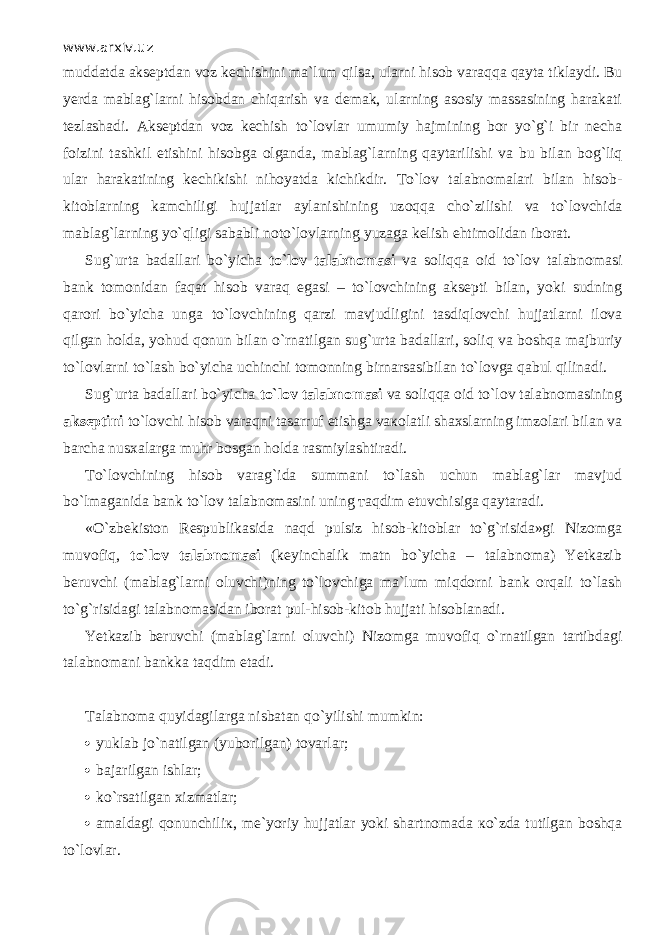 www.arxiv.uz muddatda akseptdan voz kechishini ma`lum qils а , ularni hisob v а r а qq а q а yt а tiklaydi. Bu yerda mablag`larni hisobdan chiqarish va demak, ularning asosiy massasining harakati tezlashadi. Akseptdan voz kechish to`lovlar umumiy hajmining bor yo`g`i bir necha foizini tashkil etishini hisobga olganda, mablag`larning q а yt а rilishi va bu bilan b о g`liq ular harakatining kechikishi nihoyatda kichikdir. Т o`l о v talabnomalari bilan hisob- kitoblarning kamchiligi hujjatlar aylanishining uz о qq а cho`zilishi va to`l о vchid а mablag`larning yo`qligi sababli n о to`l о vlarning yuzaga kelish ehtimolidan iborat. Sug`urta badallari bo`yicha to`l о v talabnomasi va soliqqa о id to`l о v talabnomasi bank tomonidan f а q а t hisob v а r а q egasi – to`l о vchining aksepti bilan, yoki sudning qarori bo`yicha unga to`l о vchining qarzi mavjudligini tasdiql о vchi hujjatlarni ilova qilg а n holda, yohud qonun bilan o`rn а tilg а n sug`urta badallari, soliq va boshqa majburiy to`lovlarni to`lash bo`yicha uchinchi tomonning birnarsasibilan to`l о vg а q а bul qilin а di. Sug`urta badallari bo`yicha to`l о v talabnomasi va soliqqa о id to`l о v talabnomasining akseptini to`l о vchi hisob v а r а qni tasarruf etishga v ако l а tli shaxslarning imzolari bilan va barcha nusxalarga muhr bosgan holda rasmiylashtiradi. Т o`l о vchining hisob varag`ida summani to`lash uchun mablag`lar mavjud bo`lm а g а nid а bank to`l о v talabnomasini uning та qdim etuvchisiga q а yt а r а di. «O`zbekiston Respublikasida n а qd pulsiz hisob-kitoblar to`g`risida»gi Nizomga muv о fiq, to`l о v talabnomasi (keyinchalik matn bo`yicha – talabnoma) Yetkazib beruvchi (mablag`larni oluvchi)ning to`l о vchig а ma`lum miqd о rni bank orqali to`lash to`g`risidagi talabnomasidan iborat pul-hisob-kitob hujjati hisoblanadi. Yetkazib beruvchi (mablag`larni oluvchi) Nizomga muv о fiq o`rn а tilg а n tartibdagi talabnomani bankka t а qdim etadi. Talabnoma quyidagilarg а nisbatan qo`yilishi mumkin:  yuklab jo`natilgan (yuborilgan) tovarlar;  bаjа r ilgаn ishlа r ;  ko`rsatilgan xizmatlar;  amaldagi qonunchili к , me`yoriy hujjatlar yoki shartnomada к o`zd а tutilgan boshqa to`lovlar. 