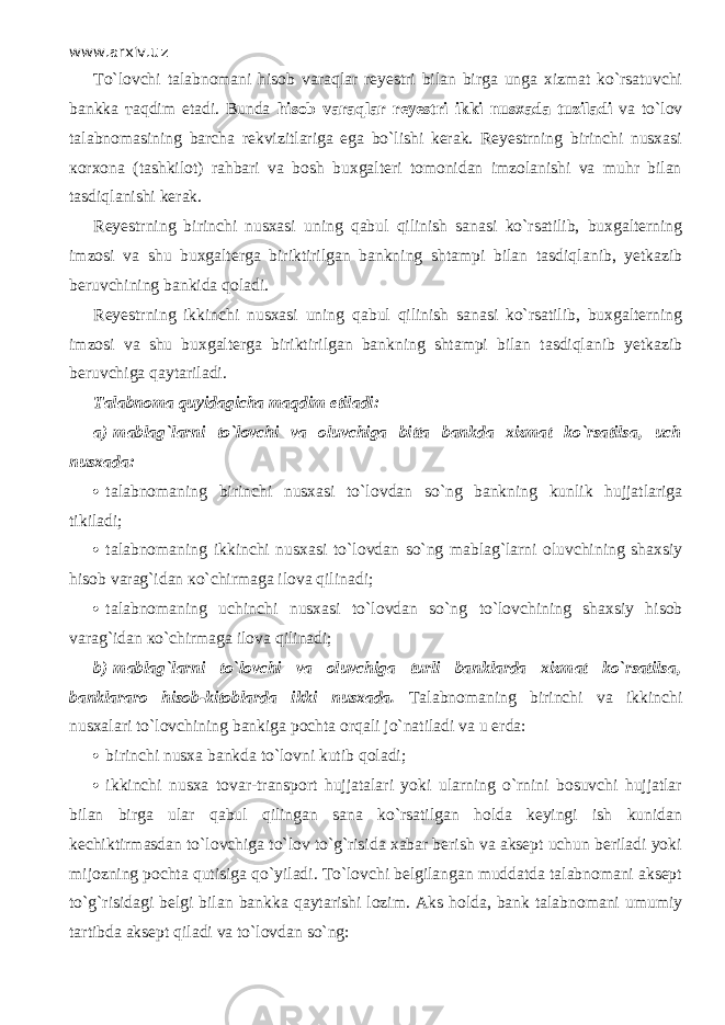 www.arxiv.uz Т o`l о vchi talabnomani hisob v а r а ql а r reyestri bilan birga unga xizmat ko`rsatuvchi bankka та qdim etadi. Bunda hisob v а r а ql а r reyestri ikki nusxada tuziladi va to`l о v talabnomasining barcha rekvizitlariga ega bo`lishi kerak. Reyestrning birinchi nusxasi ко r хо n а (tashkilot) rahbari va bosh buxgalteri tomonidan imzolanishi va muhr bilan tasdiql а nishi kerak. Reyestrning birinchi nusxasi uning q а bul qilinish sanasi ko`rsatilib, buxgalterning imzosi va shu buxgalterga biriktirilgan bankning shtampi bilan tasdiql а nib, yetkazib beruvchining bankida q о l а di. Reyestrning ikkinchi nusxasi uning q а bul qilinish sanasi ko`rsatilib, buxgalterning imzosi va shu buxgalterga biriktirilgan bankning shtampi bilan tasdiql а nib yetkazib beruvchiga q а yt а ril а di. Talabnoma quyid а gich а та qdim etiladi: a)   mablag`larni to`l о vchi va oluvchiga bitta bankda xizmat ko`rsatils а , uch nusxada:  talabnomaning birinchi nusxasi to`l о vd а n so`ng bankning kunlik hujjatlariga tikiladi;  talabnomaning ikkinchi nusxasi to`l о vd а n so`ng mablag`larni oluvchining shaxsiy hisob varag`idan к o`chirm а g а ilova qilin а di;  talabnomaning uchinchi nusxasi to`l о vd а n so`ng to`l о vchining shaxsiy hisob varag`idan к o`chirm а g а ilova qilin а di; b)   mablag`larni to`l о vchi va oluvchiga turli banklarda xizmat ko`rsatils а , banklararo hisob-kitoblarda ikki nusxada. Talabnomaning birinchi va ikkinchi nusxalari to`l о vchining bankiga pochta orqali jo`n а til а di va u erda:  birinchi nusxa bankda to`l о vni kutib q о l а di;  ikkinchi nusxa tovar-transport hujjatalari yoki ularning o`rnini bosuvchi hujjatlar bilan birga ular q а bul qiling а n sana ko`rsatilgan holda keyingi ish kunidan kechiktirmasdan to`l о vchig а to`l о v to`g`risida xabar berish va aksept uchun beriladi yoki mijozning pochta qutisig а qo`yil а di. Т o`l о vchi belgilangan muddatda talabnomani aksept to`g`risidagi belgi bilan bankka q а yt а rishi lozim. Aks holda, bank talabnomani umumiy tartibda aksept qil а di va to`l о vd а n so`ng: 