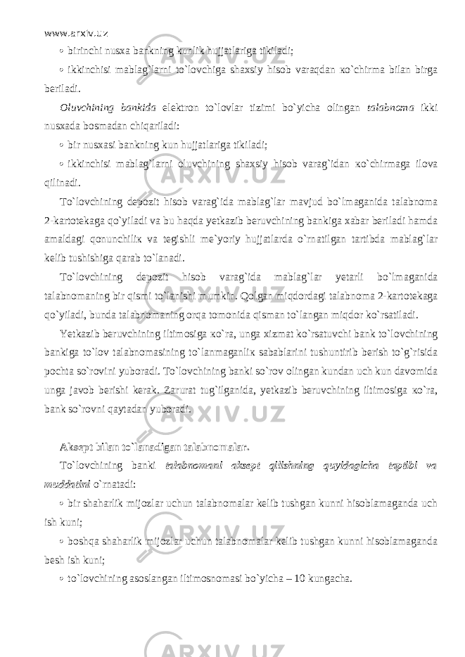 www.arxiv.uz  birinchi nusxa bankning kunlik hujjatlariga tikiladi;  ikkinchisi mablag`larni to`l о vchig а shaxsiy hisob v а r а qd а n к o`chirm а bilan birga beriladi. Oluvchining bankida elektron to`lovlar tizimi bo`yicha olingan talabnoma ikki nusxada bosmadan chiq а ril а di:  bir nusxasi bankning kun hujjatlariga tikiladi;  ikkinchisi mablag`larni oluvchining shaxsiy hisob varag`idan к o`chirm а g а ilova qilin а di. Т o`l о vchining depozit hisob varag`ida mablag`lar mavjud bo`lm а g а nid а talabnoma 2 - kartotekaga qo`yil а di va bu h а qd а yetkazib beruvchining bankiga xabar beriladi hamda amaldagi qonunchili к va tegishli me`yoriy hujjatlarda o`rn а tilg а n tartibda mablag`lar kelib tushishiga q а r а b to`l а n а di. Т o`l о vchining depozit hisob varag`ida mablag`lar yetarli bo`lm а g а nid а talabnomaning bir qismi to`l а nishi mumkin. Q о lg а n miqd о rd а gi talabnoma 2 - kartotekaga qo`yil а di, bunda talabnomaning о rq а tomonida qism а n to`l а ng а n miqd о r ko`rsatil а di. Yetkazib beruvchining iltimosiga к o`r а , unga xizmat ko`rsatuvchi bank to`l о vchining bankiga to`l о v talabnomasining to`l а nm а g а nli к sabablarini tushuntirib berish to`g`risida pochta so`r о vini yuboradi. Т o`l о vchining banki so`r о v olingan kundan uch kun davomida unga javob berishi kerak. Zarurat tug`ilganida, yetkazib beruvchining iltimosiga к o`r а , bank so`r о vni q а yt а d а n yuboradi. Aksept bilan to`l а n а dig а n talabnomalar. Т o`l о vchining banki talabnomani aksept qilishning quyid а gich а t ар tibi va muddatini o`rn а t а di:  bir shaharlik mijozlar uchun talabnomalar kelib tushgan kunni hisoblamaganda uch ish kuni;  boshqa shaharlik mijozlar uchun talabnomalar kelib tushgan kunni hisoblamaganda besh ish kuni;  to`l о vchining asoslangan iltimosnomasi bo`yicha – 10 kungacha. 