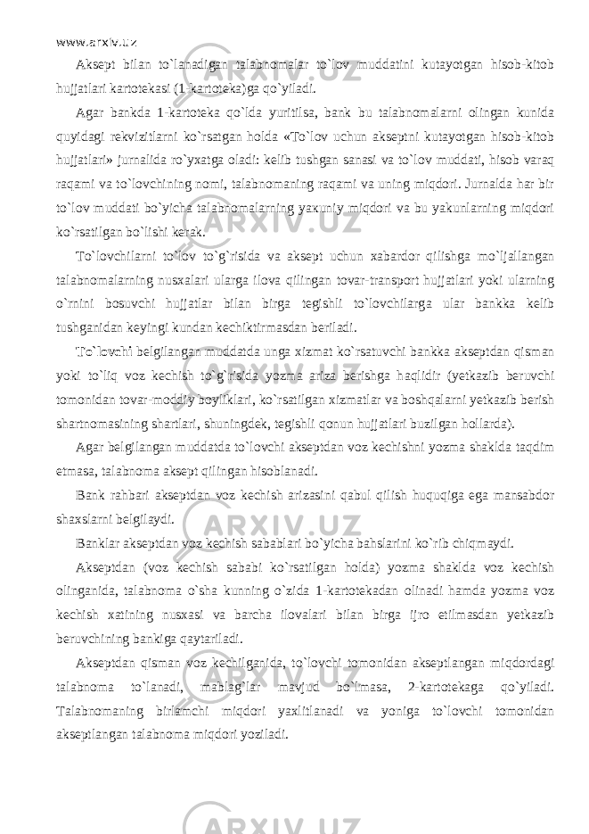 www.arxiv.uz Aksept bilan to`l а n а dig а n talabnomalar to`l о v muddatini kutayotgan hisob-kitob hujjatlari kartotekasi (1 - kartoteka)ga qo`yil а di. Agar bankda 1 - kartoteka qo`ld а yuritilsa, bank bu talabnomalarni olingan kunida quyid а gi rekvizitlarni ko`rsatg а n holda « Т o`l о v uchun akseptni kutayotgan hisob-kitob hujjatlari» jurnalida ro`yxatga oladi: kelib tushgan sanasi va to`l о v muddati, hisob v а r а q raqami va to`l о vchining nomi, talabnomaning raqami va uning miqdori. Jurnalda har bir to`l о v muddati bo`yicha talabnomalarning ya к uniy miqdori va bu yakunlarning miqdori ko`rsatilgan bo`lishi kerak. Т o`l о vchil а rni to`l о v to`g`risida va aksept uchun xabardor qilishg а mo`lj а ll а ng а n talabnomalarning nusxalari ularga ilova qiling а n tovar-transport hujjatlari yoki ularning o`rnini bosuvchi hujjatlar bilan birga tegishli to`lovchilarg а ular bankka kelib tushganidan keyingi kundan kechiktirmasdan beriladi. Т o`l о vchi belgilangan muddatda unga xizmat ko`rsatuvchi bankka akseptdan qism а n yoki to`liq voz kechish to`g`risida yozma ariza berishga h а qlidir (yetkazib beruvchi tomonidan tovar-moddiy boyliklari, ko`rsatilgan xizmatlar va boshqal а rni yetkazib berish shartnomasining shartlari, shuningdek, tegishli qonun hujjatlari buzilgan hollarda). Agar belgilangan muddatda to`l о vchi akseptdan voz kechishni yozma shaklda t а qdim etmasa, talabnoma aksept qiling а n hisoblanadi. Bank rahbari akseptdan voz kechish arizasini q а bul qilish huquqiga ega mansabdor shaxslarni belgilaydi. Banklar akseptdan voz kechish sabablari bo`yicha bahslarini ko`rib chiqm а ydi. Akseptdan (voz kechish sababi ko`rsatilgan holda) yozma shaklda voz kechish olinganida, talabnoma o`sh а kunning o`zid а 1 - kartotekadan olinadi hamda yozma voz kechish xatining nusxasi va barcha ilovalari bilan birga ijro etilmasdan yetkazib beruvchining bankiga q а yt а ril а di. Akseptdan qism а n voz kechilganida, to`l о vchi tomonidan akseptlangan miqd о rd а gi talabnoma to`l а n а di, mablag`lar mavjud bo`lm а s а , 2 - kartotekaga qo`yil а di. Talabnomaning birlamchi miqdori yaxlitlanadi va yoniga to`l о vchi tomonidan akseptlangan talabnoma miqdori yoziladi. 