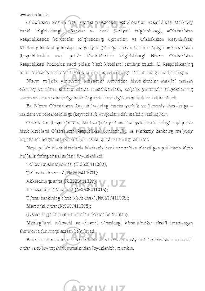 www.arxiv.uz O`zbekiston Respublikasi Fuq аро li к Kodeksi, «O`zbekiston Respublikasi Markaziy banki to`g`risida»gi, «Banklar va bank f ао liyati to`g`risida»gi, «O`zbekiston Respublikasida korxonalar to`g`risida»gi Q о nunl а ri va O`zbekiston Respublikasi Markaziy bankining boshqa me`yoriy hujjatlariga asosan ishlab chiqilg а n «O`zbekiston Respublikasida n а qd pulsiz hisob-kitoblar to`g`risida»gi Nizom O`zbekiston Respublikasi hududida n а qd pulsiz hisob-kitoblarni tartibga soladi. U Respublikaning butun iq т is о diy hududida hisob-kitoblarning uzluksizligini ta`minlashga mo`lj а ll а ng а n. Nizom х o`j а li к yurituvchi subyektlar tomonidan hisob-kitoblar shaklini t а nl а sh erkinligi va ularni shartnomalarda mustahkamlash, х o`j а li к yurituvchi subyektlarning shartnoma munosabatlariga bankning aralashmasligi tamoyillaridan kelib chiq а di. Bu Nizom O`zbekiston Respublikasining barcha yuridik va jismoniy shaxslariga – rezident va norezidentlarga (keyinchalik «mijozlar» deb ataladi) таа lluqlidir. O`zbekiston Respublikasi banklari х o`j а li к yurituvchi subyektlar o`rtasid а gi n а qd pulsiz hisob-kitoblarni O`zbekiston Respublikasi qonunchiligi va Markaziy bankning me`yoriy hujjatlarida belgilangan shakllarda tashkil qil а di va amalga oshiradi. N а qd pulsiz hisob-kitoblarda Markaziy bank tomonidan o`rn а tilg а n p ul hisob-kitob hujjatlarining shakllaridan foydalaniladi: Т o`l о v т opshiriqn о m а si (№0505411002); Т o`l о v talabnomasi (№0505411001); Akkreditivga ariza (№0505411009); Inkasso t о pshiriqn о m а si (№0505411013); Tijorat bankining hisob-kitob cheki (№0505411005); Memorial order (№0505411008); (Ushbu hujjatlarning namunalari ilovada keltirilgan). Mablag`larni to`l о vchi va oluvchi o`rtasid а gi hisob-kitoblar shakli imzolangan shartnoma (bitim)ga asosan belgilanadi. Banklar mijozlar bilan hisob-kitoblarda va o`z operatsiyalarini o`tkazishd а memorial order va to`l о v t о pshiriqn о m а l а rid а n foydalanishi mumkin. 