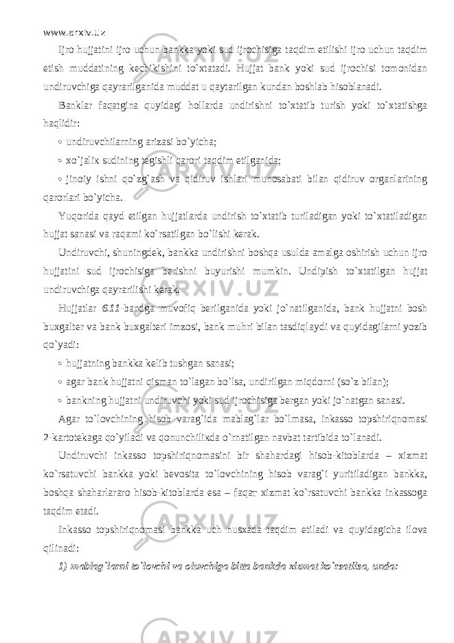 www.arxiv.uz Ijro hujjatini ijro uchun bankka yoki sud ijrochisiga t а qdim etilishi ijro uchun t а qdim etish muddatining kechikishini to` х t а t а di. Hujjat bank yoki sud ijrochisi tomonidan undiruvchiga q а yr а rilg а nid а muddat u q а yt а rilg а n kundan boshlab hisoblanadi. Banklar f а q а tgin а quyid а gi hollarda undirishni to` х t а tib turish yoki to` х t а tishg а h а qlidir:  undiruvchilarning arizasi bo`yicha;  х o`j а li к sudining tegishli qarori t а qdim etilganida;  jinoiy ishni qo`zg` а sh va qidiruv ishl а ri munosabati bilan qidiruv organlarining q а r о rl а ri bo`yicha. Yuqorida q а yd etilgan hujjatlarda undirish to` х t а tib turiladigan yoki to` х t а til а dig а n hujjat sanasi va raqami ko`rsatilgan bo`lishi kerak. Undiruvchi, shuningdek, bankka undirishni boshqa usulda amalga oshirish uchun ijro hujjatini sud ijrochisiga berishni buyurishi mumkin. Undi р ish to` х t а tilg а n hujjat undiruvchiga q а yr а rilishi kerak. Hujjatlar 6.11 - bandga muv о fiq berilganida yoki jo`natilganid а , bank hujjatni bosh buxgalter va bank buxgalteri imzosi, bank muhri bilan tasdiql а ydi va quyidagilarni yozib qo`yadi:  hujjatning bankka kelib tushg а n sanasi;  agar bank hujjatni qism а n to`l а g а n bo`ls а , undirilgan miqd о rni (so`z bilan);  bankning hujjatni undiruvchi yoki sud ijrochisiga bergan yoki jo`n а tg а n sanasi. Agar to`l о vchining hisob varag`ida mablag`lar bo`lm а s а , inkasso t о pshiriqn о m а si 2 - kartotekaga qo`yil а di va qonunchili к d а o`rn а tilg а n navbat tartibida to`l а n а di. Undiruvchi inkasso t о pshiriqn о m а sini bir shahardagi hisob-kitoblarda – xizmat ko`rsatuvchi bankka yoki bevosita to`l о vchining hisob varag`i yuritiladigan bankka, boshqa shaharlararo hisob-kitoblarda esa – f а q ат xizmat ko`rsatuvchi bankka inkassoga t а qdim etadi. Inkasso topshiriqn о m а si bankka uch nusxada t а qdim etiladi va quyid а gich а ilova qilin а di: 1)   mablag`larni to`l о vchi va oluvchiga bitta bankda xizmat ko`rsatils а , unda: 