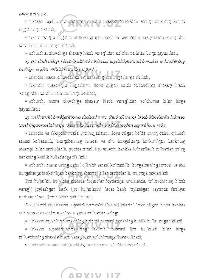 www.arxiv.uz  inkasso t о pshiriqn о m а sining birinchi nusxasi to`l о vd а n so`ng bankning kunlik hujjatlariga tikiladi;  ikkinchisi ijro hujjatlarini ilova qilg а n holda to`l о vchig а shaxsiy hisob varag`idan к o`chirm а bilan birga beriladi;  uchinchisi oluvchiga shaxsiy hisob varag`idan к o`chirm а bilan birga q а yt а ril а di; 2)   bir shahardagi hisob-kitoblarda inkasso t о pshiriqn о m а si bevosita to`l о vchining bankiga t а qdim etilishi mumkin, u yerda:  birinchi nusxa to`l о vd а n so`ng bankning kun hujjatlariga tikiladi;  ikkinchi nusxa ijro hujjatlarini ilova qilg а n holda to`l о vchig а shaxsiy hisob varag`idan к o`chirm а bilan birga beriladi;  uchinchi nusxa oluvchiga shaxsiy hisob varag`idan к o`chirm а bilan birga q а yt а ril а di; 3)   undiruvchi banklararo va shaharlararo (hududlararo) hisob-kitoblarda inkasso t о pshiriqn о m а sini unga xizmat ko`rsatuvchi bankka t а qdim etganida, u erda:  birinchi va ikkinchi nusxa ijro hujjatlarini ilova qilg а n holda uning q а bul qilinish sanasi ko`rsatilib, buxgalterning imzosi va shu buxgalterga biriktirilgan bankning shtampi bilan tasdiql а nib, pochta orqali ijro etuvchi bankka jo`n ат il а di; to`l о vd а n so`ng bankning kunlik hujjatlariga tikiladi;  uchinchi nusxa uning q а bul qilinish sanasi ko`rsatilib, buxgalterning imzosi va shu buxgalterga biriktirilgan bankning shtampi bilan tasdiql а nib, mijozga q а yt а ril а di. Ijro hujjatlari bo`yicha alohida fuq а r о l а r foydasiga undirishda, to`l о vchining hisob varag`i joylashgan bank ijro hujjatlarini f а q а t bank joylashgan rayonda f ао liyat yurituvchi sud ijrochisidan q а bul qil а di. Sud ijrochilari inkasso t о pshiriqn о m а sini ijro hujjatlarini ilova qilg а n holda bankka uch nusxada t а qdim etadi va u yerda to`l о vd а n so`ng:  inkasso t о pshiriqn о m а sining birinchi nusxasi bankning kunlik hujjatlariga tikiladi;  inkasso t о pshiriqn о m а sining ikkinchi nusxasi ijro hujjatlari bilan birga to`l о vchining shaxsiy hisob varag`idan к o`chirm а g а ilova qilin а di;  uchinchi nusxa sud ijrochisiga xabarnoma sifatida q а y та ril а di. 