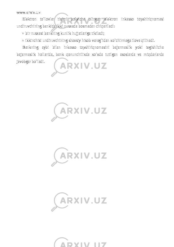 www.arxiv.uz Elektron to`lovlar tizimi bo`yicha olingan elektron inkasso t о pshiriqn о m а si undiruvchining bankida ikki nusxada bosmadan chiq а ril а di:  bir nusxasi bankning kunlik hujjatlariga tikiladi;  ikkinchisi undiruvchining shaxsiy hisob varag`idan к o`chirm а g а ilova qilin а di. Bankning aybi bilan inkasso t о pshiriqn о m а sini bajarmaslik yoki tegishlicha bajarmaslik hollarida, bank qonunchili к d а к o`zd а tutilgan asoslarda va miqd о rl а rd а javobgar bo`l а di. 