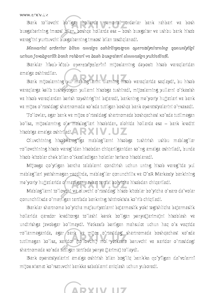 www.arxiv.uz Bank to`l о vchi bo`lgan hollarda memorial orderlar bank rahbari va bosh buxgalterining imzosi bilan, boshqa hollarda esa – bosh buxgalter va ushbu bank hisob varag`ini yurituvchi buxgalterning imzosi bilan tasdiql а n а di. Memorial orderlar bilan amalga oshirilayotgan operatsiyalarning qonuniyligi uchun javobgarlik bank rahbari va bosh buxgalteri zimmasiga yuklatiladi. Banklar hisob-kitob operatsiyalarini mijozlarning depozit hisob v а r а ql а rid а n amalga oshiradilar. Bank mijozlarning pul mablag`larini ularning hisob v а r а ql а rid а s а ql а ydi, bu hisob v а r а ql а rg а kelib tushayotgan pullarni hisobga tushiradi, mijozlarning pullarni o`tkazish va hisob v а r а ql а rd а n berish topshirig`ini bajaradi, bankning me`yoriy hujjatlari va bank va mijoz o`rtasid а gi shartnomada к o`zd а tutilgan boshqa bank operatsiyalarini o` тка z а di. Т o`l о vl а r, agar bank va mijoz o`rtasid а gi shartnomada boshqach а si к o`zd а tutilmagan bo`ls а , mijozlarning o`z mablag`lari hisobidan, alohida hollarda esa – bank krediti hisobiga amalga oshiriladi. Oluvchining hisobvarag`iga mablag`larni hisobga tushirish ushbu mablag`lar т o`l о vchining hisob varag`idan hisobdan chiq а rilg а nid а n so`ng amalga oshiriladi, bunda hisob-kitoblar chek bilan o`tk а zil а dig а n holatlar is т isn о hisoblanadi. Mijozga qo`yilg а n barcha talablarni q о ndirish uchun uning hisob varag`ida pul m а bl а g`l а ri yetishmagan та qdird а , mablag`lar qonunchili к va O`zR Markaziy bankining me`yoriy hujjatlarida o`rn а tilg а n navbat tartibi bo`yicha hisobdan chiq а ril а di. Mablag`larni to`l о vchi va oluvchi o`rtasid а gi hisob-kitoblar bo`yicha o`z а r о da`volar qonunchili к d а o`rn ат ilg а n tartibda bankning ishtirokisiz ko`rib chiqil а di. Banklar shartnoma bo`yicha majburiyatlarni bajarmaslik yoki tegishlicha bajarmaslik hollarida q а rzd о r kreditorga to`lashi kerak bo`lgan penya(jarima)ni hisobl а sh va undirishga javobgar bo`lm а ydi. Yetkazib berilgan mahsulot uchun h а q o`z v а qtid а т o`l а nm а g а nid а , agar bank va mijoz o`rtasid а gi shartnomada boshqach а si к o`zd а tutilmagan bo`ls а , xaridor (to`l о vchi) mol yetkazib beruvchi va xaridor o`rtasid а gi shartnomada к o`zd а tutilgan tartibda penya (jarima) to`l а ydi. Bank operatsiyalarini amalga oshirish bilan b о g`liq bankka qo`yilg а n da`volarni mijoz xizmat ko`rsatuvchi bankka sabablarni а niql а sh uchun yuboradi. 