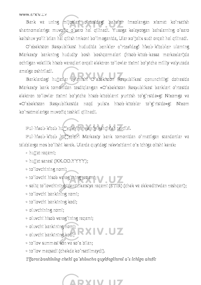 www.arxiv.uz Bank va uning mijozlari o`rtasid а gi bahslar imzolangan xizmat ko`rsatish shartnomalariga muv о fiq o`z а r о hal qilin а di. Yuzaga kelayotgan bahslarning o`z а r о kelishuv yo`li bilan hal qilish imk о ni bo`lm а g а nid а , Ular х o`j а li к sudi orqali hal qilin а di. O`zbekiston Respublikasi hududida banklar o`rtasid а gi hisob-kitoblar ularning Markaziy bankning hududiy bosh boshqarm а l а ri (hisob-kitob-kassa markazlari)da ochilgan vakillik hisob v а r а ql а ri orqali elektron to`lovlar tizimi bo`yicha milliy valyutada amalga oshiriladi. Banklardagi hujjatlar aylanishi O`zbekiston Respublikasi qonunchiligi doirasida Markaziy bank tomonidan tasdiql а ng а n «O`zbekiston Respublikasi banklari o`rtasid а elektron to`lovlar tizimi bo`yicha hisob-kitoblarni yuritish to`g`rsid а »gi Nizomga va «O`zbekiston Respublikasida n а qd pulsiz hisob-kitoblar to`g`risida»gi Nizom ko`rsatm а l а rig а muv о fiq tashkil qilin а di. Pul-hisob-kitob hujjatlarini rasmiylashtirish tartibi. Pul-hisob-kitob hujjatlari Markaziy bank tomonidan o`rn а tilg а n standartlar va talablarga mos bo`lishi kerak. Ularda quyid а gi rekvizitlarni o`z ichiga olishi kerak:  hujjat raqami;  hujjat sanasi (KK.OO.YYYY);  t o`lоvchining nomi;  to`l о vchi hisob varag`ining raqami;  soliq to`l о vchining identifikatsiya raqami (STIR) (chek va akkreditivdan та shq а ri);  t o`lоvchi bankining nomi;  t o`lоvchi bankining kodi;  oluvchining nomi;  oluvchi hisob varag`ining raqami;  oluvchi bankining nomi;  oluvchi bankining kodi;  to`l о v summasi son va so`z bilan;  to`l о v m а qs а di (chekda ko`rsatilm а ydi). Tijorat bankining cheki qo`shimch а quyidagilarni o`z ichiga oladi: 