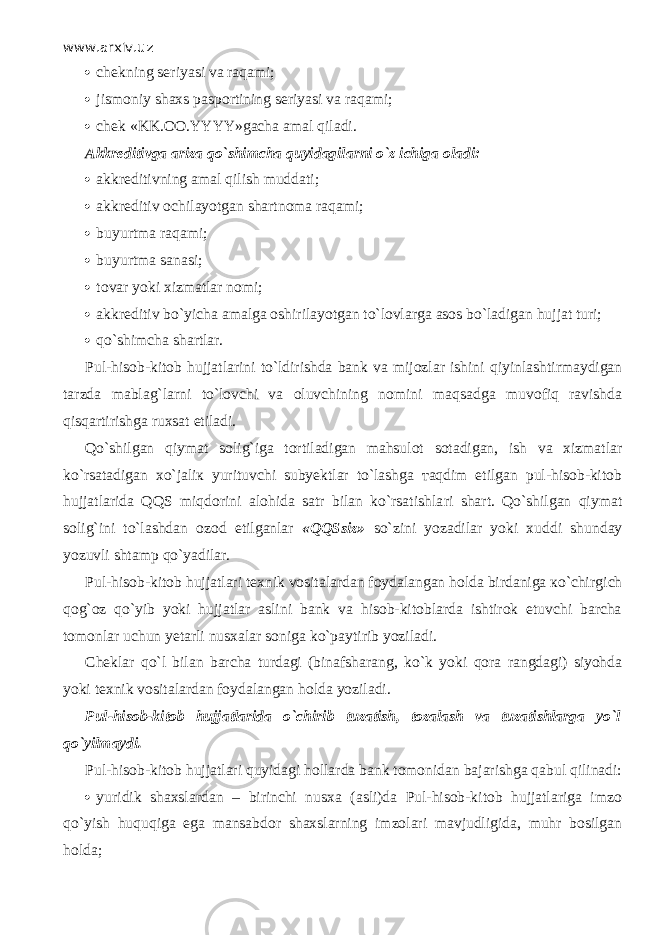 www.arxiv.uz  chekning seriyasi va raqami;  jismoniy shaxs pasportining seriyasi va raqami;  chek «KK.OO.YYYY»gacha amal qil а di. Akkreditivga ariza qo`shimch а quyidagilarni o`z ichiga oladi:  akkreditivning amal qilish muddati;  akkreditiv ochilayotgan shartnoma raqami;  buyurtma raqami;  b uyurtma sanasi;  tovar yoki xizmatlar nomi;  akkreditiv bo`yicha amalga oshirilayotgan to`lovlarg а asos bo`l а dig а n hujjat turi;  qo`shimchа shartlar. Pul-hisob-kitob hujjatlarini t o`ldirishdа b ank va mijozlar ishini qiyinlаsh t i r mаydigаn tarzda m ablag`larni t o`lоvchi va oluvchining nomini mаq s аdgа muvоfiq ravishda qisqartirishgа ruxsat etiladi. Qo`shilgаn qiymat s оlig`igа t о rt ilаdigаn mahsulot s о t аdigаn, ish va xizmatlar ko`rsatаdigаn хo`jаliк yurituvchi subyektlar to`lashgа таqdim etilgan pul-hisob-kitob hujjatlarida QQS miqdorini alohida satr bilan ko`rsatishlа r i shart. Qo`shilgаn qiymat s оlig`ini to`lashdаn оzоd etilganlar «QQS s iz» s o`zini yozadilar yoki xuddi sh unday yozuvli shtamp qo`yadilа r . Pul-hisob-kitob hujjatlari texnik vositalardan foydalangan holda birdaniga кo`chi r gich qоg`оz qo`yib yoki hujjatlar aslini bank va hisob-kitoblarda ishtirok etuvchi barcha tomonlar uchun yetarli nusxalar soniga ko`pаy t i r ib yoziladi. Cheklar qo`l bilan barcha turdagi (binafsharang, k o` k yoki qо r а rangdagi) siyohda yoki texnik vositalardan foydalangan holda yoziladi. Pul-hisob-kitob hujjatlarida o`chi r ib t uzа t ish, tozalash va tuzatishlarga yo`l qo`yilmаydi. Pul-hisob-kitob hujjatlari quyid а gi hollarda bank tomonidan bajarishga q а bul qilin а di:  yuridik shaxslardan – birinchi nusxa (asli)da Pul-hisob-kitob hujjatlariga imzo qo`yish huquqiga ega mansabdor shaxslarning imzolari mavjudligida, muhr bosilgan holda; 