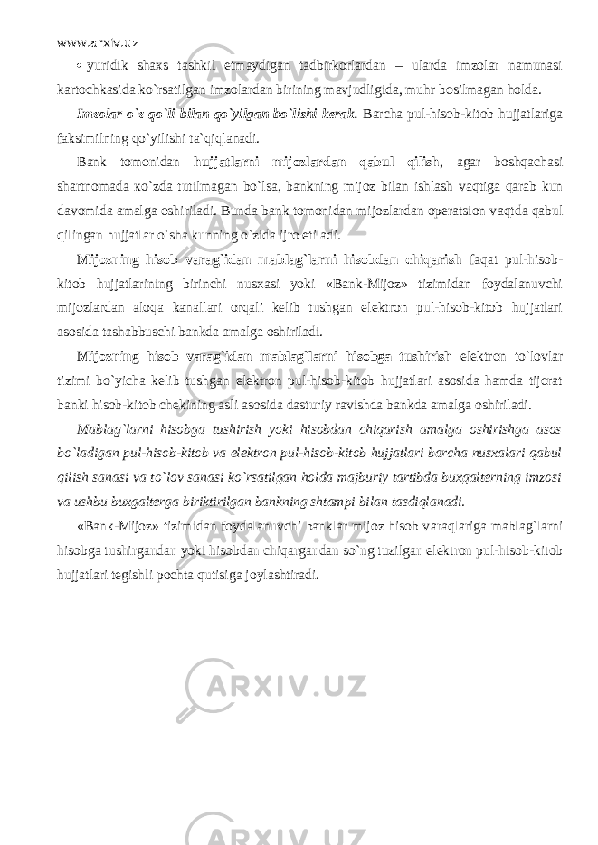 www.arxiv.uz  yuridik shaxs tashkil etmaydigan tadbirkorlardan – ularda imzolar namunasi kartochkasida ko`rsatilgan imzolardan birining mavjudligida, muhr bosilmagan holda. Imzolar o`z qo`li bilan qo`yilg а n bo`lishi kerak. Barcha pul-hisob-kitob hujjatlariga faksimilning qo`yilishi t а `qiql а n а di. Bank tomonidan hujjatlarni mijozlardan q а bul qilish , agar boshqach а si shartnomada к o`zd а tutilmagan bo`ls а , bankning mijoz bilan ishlash v а qtig а q а r а b kun davomida amalga oshiriladi. Bunda bank tomonidan mijozlardan operatsion v а qtd а q а bul qiling а n hujjatlar o`sh а kunning o`zid а ijro etiladi. Mijozning hisob varag`idan mablag`larni hisobdan chiqarish f а q а t pul-hisob- kitob hujjatlarining birinchi nusxasi yoki «Bank-Mijoz» tizimidan foydalanuvchi mijozlardan а l о q а kanallari orqali kelib tushgan elektron pul-hisob-kitob hujjatlari asosida tashabbuschi bankda amalga oshiriladi. Mijozning hisob varag`idan mablag`larni hisobga tushirish elektron to`lovlar tizimi bo`yicha kelib tushgan elektron pul-hisob-kitob hujjatlari asosida hamda tijorat banki hisob-kitob chekining asli asosida dasturiy ravishda bankda amalga oshiriladi. Mablag`larni hisobga tushirish yoki hisobdan chiqarish amalga oshirishga asos bo`l а dig а n pul-hisob-kitob va elektron pul-hisob-kitob hujjatlari barcha nusxalari q а bul qilish sanasi va to`l о v sanasi ko`rsatilgan holda majburiy tartibda buxgalterning imzosi va ushbu buxgalterga biriktirilgan bankning shtampi bilan tasdiql а n а di. «Bank-Mijoz» tizimidan foydalanuvchi banklar mijoz hisob v а r а ql а rig а mablag`larni hisobga tushirgandan yoki hisobdan chiq а rg а nd а n so`ng tuzilgan elektron pul-hisob-kitob hujjatlari tegishli pochta qutisig а joylashtiradi. 