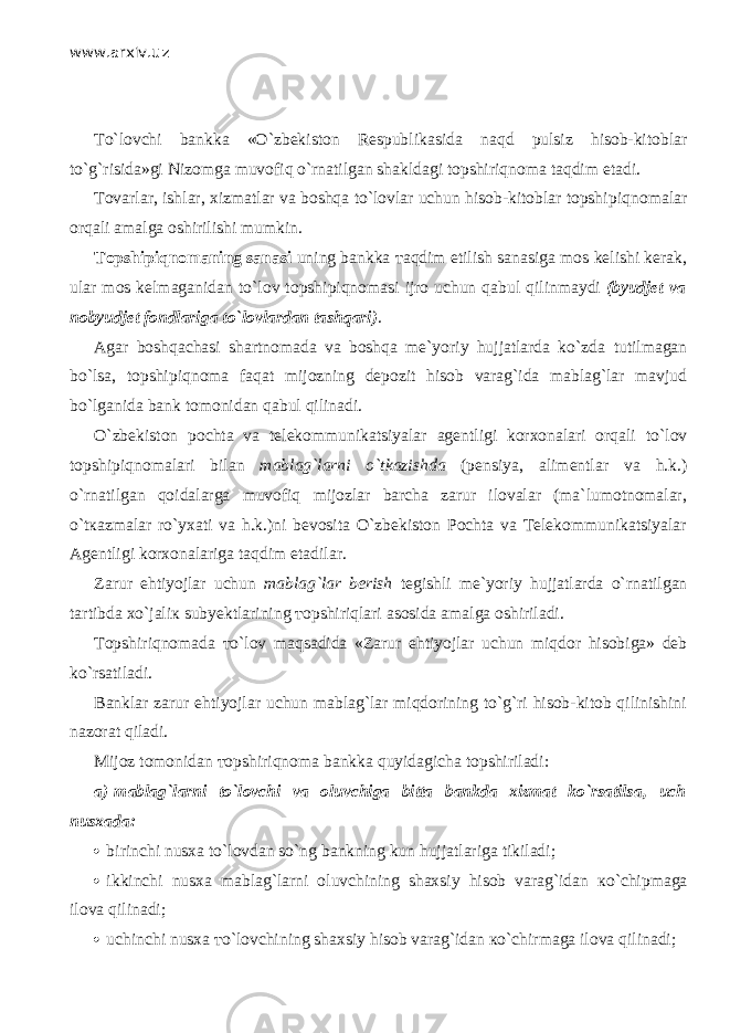 www.arxiv.uz Т o`l о vchi bankka «O`zbekiston Respublikasida n а qd pulsiz hisob-kitoblar to`g`risida»gi Nizomga muv о fiq o`rnatilgan shakldagi topshiriqnoma taqdim etadi. Tovarlar, ishl а r, xizmatlar va boshqa to`lovlar uchun hisob-kitoblar topshi р iqn о m а l а r orqali amalga oshirilishi mumkin. Topshi р iqn о m а ning sanasi uning bankka та qdim etilish sanasiga mos kelishi kerak, ular mos kelmaganidan to`l о v topshi р iqn о m а si ijro uchun q а bul qilinm а ydi (byudjet va nobyudjet fondlariga to`lovlard а n t а shq а ri) . Agar boshqach а si shartnomada va boshqa me`yoriy hujjatlarda ko`zd а tutilmagan bo`ls а , topshi р iqn о m а f а q а t mijozning depozit hisob varag`ida mablag`lar mavjud bo`lganid а bank tomonidan q а bul qilin а di. O`zbekiston pochta va telekommunikatsiyalar agentligi korxonalari orqali to`l о v topshi р iqn о m а l а ri bilan mablag`larni o`tkazishd а (p е nsiya, alimentlar va h.k.) o`rn а tilg а n q о id а l а rg а muv о fiq mijozlar barcha zarur ilovalar (ma`lumotnomalar, o`t ка zm а l а r ro`yxati va h.k.)ni bevosita O`zbekiston Pochta va Telekommunikatsiyalar Agentligi korxonalariga t а qdim etadilar. Zarur ehtiyojlar uchun mablag`lar berish tegishli me`yoriy hujjatlarda o`rn а tilg а n tartibda х o`j а li к subyektlarining то pshiriql а ri asosida amalga oshiriladi. То pshiriqn о m а d а т o`l о v m а qs а did а «Zarur ehtiyojlar uchun miqd о r hisobiga» deb ko`rsatil а di. Banklar zarur ehtiyojlar uchun mablag`lar miqdorining to`g`ri hisob-kitob qilinishini nazorat qil а di. Mijoz tomonidan то pshiriqn о m а bankka quyid а gich а topshiriladi: a)   mablag`larni to`l о vchi va oluvchiga bitta bankda xizmat ko`rsatils а , uch nusxada:  birinchi nusxa to`l о vd а n so`ng bankning kun hujjatlariga tikiladi;  ikkinchi nusxa mablag`larni oluvchining shaxsiy hisob varag`idan к o`chi р m а g а ilova qilin а di;  uchinchi nusxa т o`l о vchining shaxsiy hisob varag`idan к o`chirm а g а ilova qilin а di; 