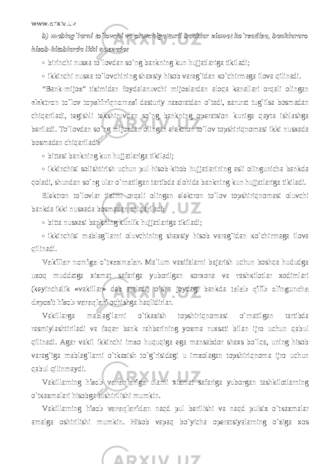 www.arxiv.uz b)   mablag`larni to`l о vchi va oluvchiga turli banklar xizmat ko`rsatils а , banklararo hisob-kitoblarda ikki nusxada:  birinchi nusxa to`l о vd а n so`ng bankning kun hujjatlariga tikiladi;  ikkinchi nusxa to`l о vchining shaxsiy hisob varag`idan к o`chirm а g а ilova qilin а di. “Bank-mijoz” tizimidan foydalanuvchi mijozlardan а l о q а kanallari orqali olingan elektron to`l о v t о pshiriqn о m а si dasturiy nazoratdan o`t а di, zarurat tug`ilsa bosmadan chiq а ril а di, tegishli tekshiruvdan so`ng bankning operatsion kuniga q а yt а ishlashga beriladi. Т o`l о vd а n so`ng mijozdan olingan elektron to`l о v t о pshiriqn о m а si ikki nusxada bosmadan chiq а ril а di:  bittasi bankning kun hujjatlariga tikiladi;  ikkinchisi solishtirish uchun pul-hisob-kitob hujjatlarining asli olingunicha bankda q о l а di, shundan so`ng ular o`rn а tilg а n tartibda alohida bankning kun hujjatlariga tikiladi. Elektron to`lovlar tizimi orqali olingan elektron to`l о v t о pshiriqn о m а si oluvchi bankda ikki nusxada bosmadan chiq а ril а di:  bitta nusxasi bankning kunlik hujjatlariga tikiladi;  ikkinchisi mablag`larni oluvchining shaxsiy hisob varag`idan к o`chirm а g а ilova qilin а di. Vakillar nomiga o`t ка zm а l а r. Ma`lum vazifalarni bajarish uchun boshqa hududga uz о q muddatga xizmat safariga yuborilgan ко r хо n а va та sh к il о tl а r xodimlari (keyinchalik «vakillar» deb ataladi) o`sh а joydagi bankda talab qilib olinguncha depozit hisob v а r а ql а ri ochishga h а qlidirl а r. Vakillarga mablag`larni o`tkazish topshiriqn о m а si o`rn а tilg а n tartibda rasmiylashtiriladi va f а q ат bank rahbarining yozma ruxsati bilan ijro uchun q а bul qilin а di. Agar vakil ikkinchi imzo huquqiga ega mansabdor shaxs bo`l са , uning hisob varag`iga mablag`larni o`tkazish to`g`risidagi u imzolagan topshiriqn о m а ijro uchun q а bul qilinm а ydi. Vakillarning hisob v а r а ql а rig а ularni xizmat safariga yuborgan tashkilotlarning o`t ка zm а l а ri hisobga tushirilishi mumkin. Vakillarning hisob v а r а ql а rid а n n а qd pul berilishi va n а qd pulsiz o`t ка zm а l а r amalga oshirilishi mumkin. His о b v ара q bo`yicha operatsiyalarning o`zig а xos 