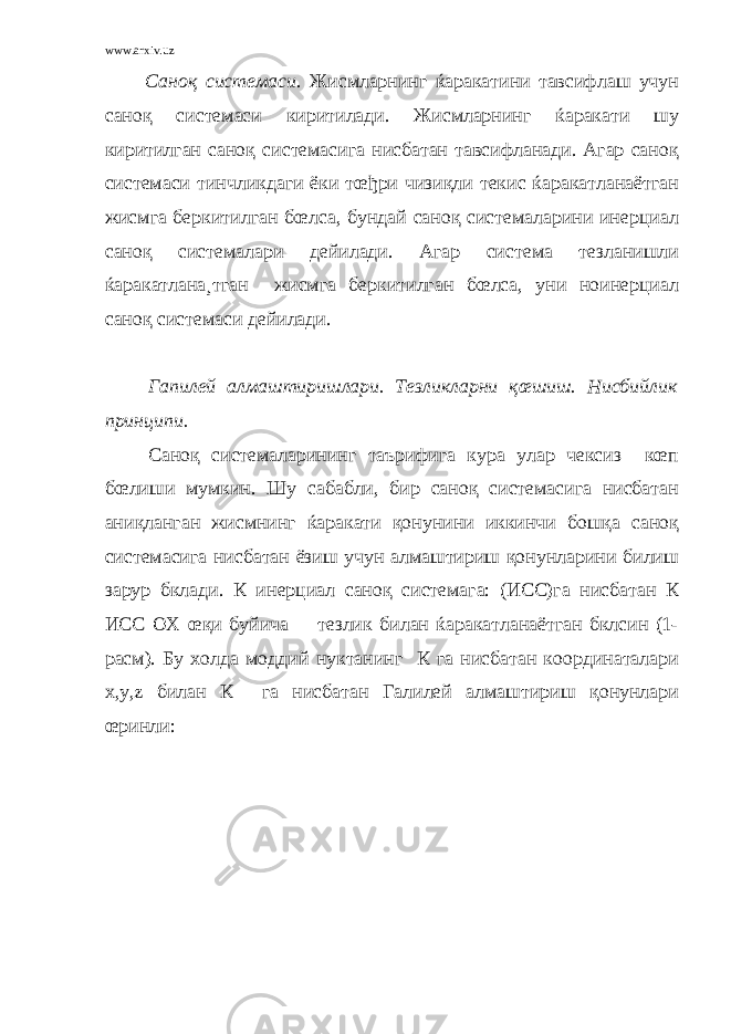 www.arxiv.uz Саноқ системаси. Жисмларнинг ќаракатини тавсифлаш учун саноқ системаси киритилади. Жисмларнинг ќаракати шу киритилган саноқ системасига нисбатан тавсифланади. Агар саноқ системаси тинчликдаги ёки тœђри чизиқли текис ќаракатланаётган жисмга беркитилган бœлса, бундай саноқ системаларини инерциал саноқ системалари дейилади. Агар система тезланишли ќаракатлана¸тган жисмга беркитилган бœлса, уни ноинерциал саноқ системаси дейилади. Гапилей алмаштиришлари. Тезликларни қœшиш. Нисбийлик принципи. Саноқ системаларининг таърифига кура улар чексиз кœп бœлиши мумкин. Шу сабабли, бир саноқ системасига нисбатан аниқланган жисмнинг ќаракати қонунини иккинчи бошқа саноқ системасига нисбатан ёзиш учун алмаштириш қонунларини билиш зарур бклади. К инерциал саноқ системага: (ИСС)га нисбатан К ИСС ОХ œқи буйича тезлик билан ќаракатланаётган бклсин (1- расм). Бу холда моддий нуктанинг К га нисбатан координаталари х,у,z билан К га нисбатан Галилей алмаштириш қонунлари œринли: 