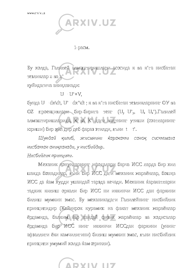 www.arxiv.uz 1-расм. Бу холда, Галилей алмаштиришлари асосида к ва к’га нисбатан тезликлар u ва u’ қуйидагича аниқланади: U = U’+V, бунда U = dx\dt, U’= dx’\dt ; к ва к’га нисбатан тезликларнинг ОУ ва ОZ проекциялари бир-бирига тенг (U у =U’ у , U z =U z ’).Галилей алмаштиришларида, К ва К’ даги вақтнинг утиши (соатларнинг юриши) бир хил дир деб фараз этилди, яъни t = t’. Шундай қилиб, жисмнинг ќаракати саноқ системага нисбатан аниқланади, у нисбийдир . Нисбийлик принципи . Механик қонунларнинг ифодалари барча ИСС ларда бир хил шакда бœладилар, яъни бир ИСС даги механик жараёнлар, бошқа ИСС да ќам худди ушандай тарзда кечади. Механик ќаракатларни тадкик килиш оркали бир ИСС ни иккинчи ИСС дан фаркини билиш мумкин эмас. Бу механикадаги Галилейнинг нисбийлик принципидир (Кейинрок курамиз: на факат механик жараёнлар ёрдамида, балким ќар кандай физик жараёнлар ва ходисалар ёрдамида бир ИСС нинг иккинчи ИССдан фаркини (унинг афзаллиги ёки камчилигини) билиш мумкин эмас, яъни нисбийлик принципи умумий холда ќам œринли). 