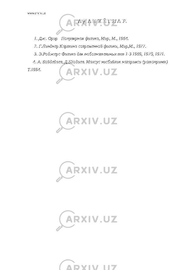 www.arxiv.uz А Д А Б И Ё Т Л А Р. 1. Дж. Орир Популярная физика, Мир, М., 1964. 2. Г.Линднер Картина современной физики, Мир,М., 1977. 3. Э.Роджерс Физика для любознательных тт 1-3 1969, 1970, 1971. 4. А. Бойдедаев, Д.Шодиев. Махсус нисбийлик назарияси (ротопринт) Т.1994. 