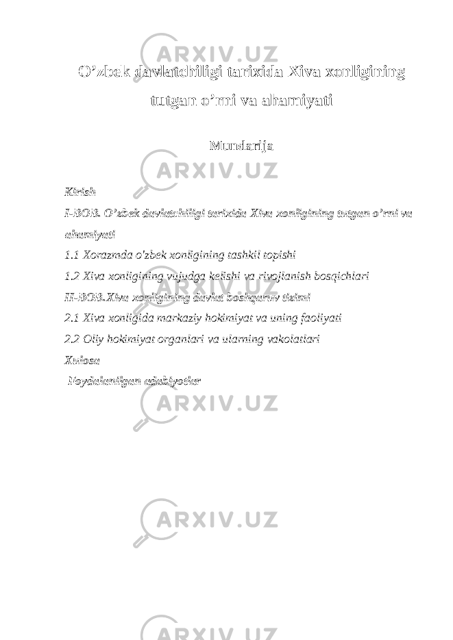 O’zbek davlatchiligi tarixida Xiva xonligining tutgan o’rni va ahamiyati Mundarija Kirish I-BOB. O’zbek davlatchiligi tarixida Xiva xonligining tutgan o’rni va ahamiyati 1.1 Xorazmda o&#39;zbek xonligining tashkil topishi 1.2 Xiva xonligining vujudga kelishi va rivojlanish bosqichlari II-BOB.Xiva xonligining davlat boshqaruv tizimi 2.1 Xiva xonligida markaziy hokimiyat va uning faoliyati 2.2 Oliy hokimiyat organlari va ularning vakolatlari Xulosa Foydalanilgan adabiyotlar 