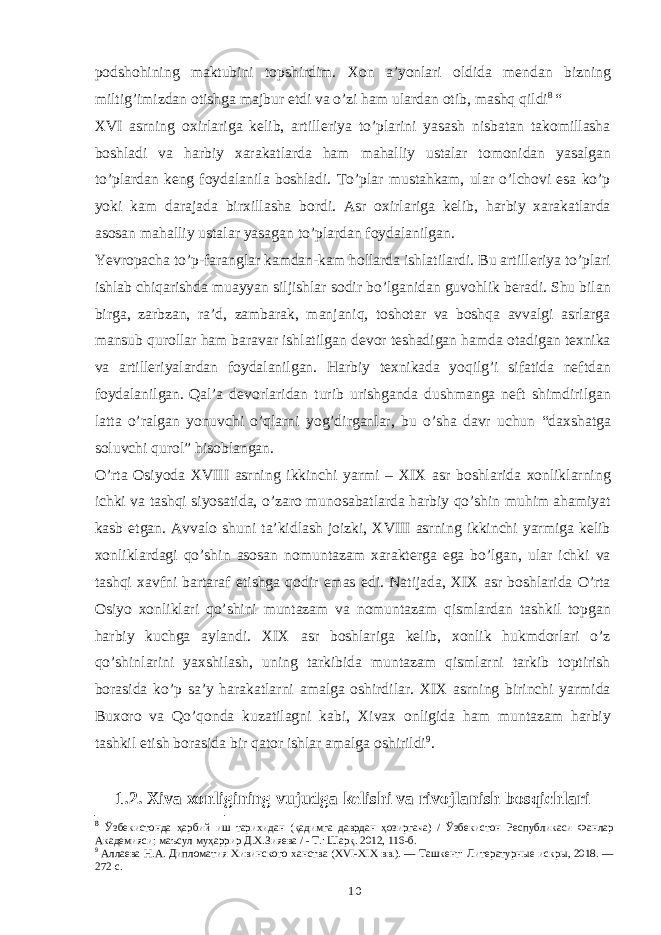 podshohining maktubini topshirdim. Xon a’yonlari oldida mendan bizning miltig’imizdan otishga majbur etdi va o’zi ham ulardan otib, mashq qildi 8 “ XVI asrning oxirlariga kelib, artilleriya to’plarini yasash nisbatan takomillasha boshladi va harbiy xarakatlarda ham mahalliy ustalar tomonidan yasalgan to’plardan keng foydalanila boshladi. To’plar mustahkam, ular o’lchovi esa ko’p yoki kam darajada birxillasha bordi. Asr oxirlariga kelib, harbiy xarakatlarda asosan mahalliy ustalar yasagan to’plardan foydalanilgan. Yevropacha to’p-faranglar kamdan-kam hollarda ishlatilardi. Bu artilleriya to’plari ishlab chiqarishda muayyan siljishlar sodir bo’lganidan guvohlik beradi. Shu bilan birga, zarbzan, ra’d, zambarak, manjaniq, toshotar va boshqa avvalgi asrlarga mansub qurollar ham baravar ishlatilgan devor teshadigan hamda otadigan texnika va artilleriyalardan foydalanilgan. Harbiy texnikada yoqilg’i sifatida neftdan foydalanilgan. Qal’a devorlaridan turib urishganda dushmanga neft shimdirilgan latta o’ralgan yonuvchi o’qlarni yog’dirganlar, bu o’sha davr uchun “daxshatga soluvchi qurol” hisoblangan. O’rta Osiyoda XVIII asrning ikkinchi yarmi – XIX asr boshlarida xonliklarning ichki va tashqi siyosatida, o’zaro munosabatlarda harbiy qo’shin muhim ahamiyat kasb etgan. Avvalo shuni ta’kidlash joizki, XVIII asrning ikkinchi yarmiga kelib xonliklardagi qo’shin asosan nomuntazam xarakterga ega bo’lgan, ular ichki va tashqi xavfni bartaraf etishga qodir emas edi. Natijada, XIX asr boshlarida O’rta Osiyo xonliklari qo’shini muntazam va nomuntazam qismlardan tashkil topgan harbiy kuchga aylandi. XIX asr boshlariga kelib, xonlik hukmdorlari o’z qo’shinlarini yaxshilash, uning tarkibida muntazam qismlarni tarkib toptirish borasida ko’p sa’y harakatlarni amalga oshirdilar. XIX asrning birinchi yarmida Buxoro va Qo’qonda kuzatilagni kabi, Xivax onligida ham muntazam harbiy tashkil etish borasida bir qator ishlar amalga oshirildi 9 . 1.2. Xiva xonligining vujudga kelishi va rivojlanish bosqichlari 8 Ўзбекистонда ҳарбий иш тарихидан (қадимга даврдан ҳозиргача) / Ўзбекистон Республикаси Фанлар Академияси; маъсул муҳаррир Д.Х.Зияева / - Т.: Шарқ. 2012, 116-б. 9 Аллаева Н.А. Дипломатия Хивинского ханства (XVI-XIX вв.). — Ташкент: Литературные искры, 2018. — 272 с. 10 