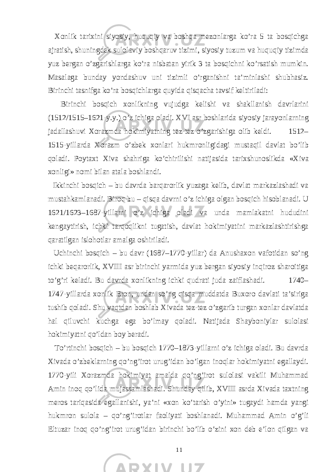  Xonlik tarixini siyosiy, huquqiy va boshqa mezonlarga ko’ra 5 ta bosqichga ajratish, shuningdek sulolaviy boshqaruv tizimi, siyosiy tuzum va huquqiy tizimda yuz bergan o’zgarishlarga ko’ra nisbatan yirik 3 ta bosqichni ko’rsatish mumkin. Masalaga bunday yondashuv uni tizimli o’rganishni ta’minlashi shubhasiz. Birinchi tasnifga ko’ra bosqichlarga quyida qisqacha tavsif keltiriladi: Birinchi bosqich xonlikning vujudga kelishi va shakllanish davrlarini (1512/1515–1621-y.y.) o’z ichiga oladi. XVI asr boshlarida siyosiy jarayonlarning jadallashuvi Xorazmda hokimiyatning tez-tez o’zgarishiga olib keldi. 1512– 1515-yillarda Xorazm o’zbek xonlari hukmronligidagi mustaqil davlat bo’lib qoladi. Poytaxt Xiva shahriga ko’chirilishi natijasida tarixshunoslikda «Xiva xonligi» nomi bilan atala boshlandi. Ikkinchi bosqich – bu davrda barqarorlik yuzaga kelib, davlat markazlashadi va mustahkamlanadi. Biroq bu – qisqa davrni o’z ichiga olgan bosqich hisoblanadi. U 1621/1623–1687-yillarni o’z ichiga oladi va unda mamlakatni hududini kengaytirish, ichki tarqoqlikni tugatish, davlat hokimiyatini markazlashtirishga qaratilgan islohotlar amalga oshiriladi. Uchinchi bosqich – bu davr (1687–1770-yillar) da Anushaxon vafotidan so’ng ichki beqarorlik, XVIII asr birinchi yarmida yuz bergan siyosiy inqiroz sharoitiga to’g’ri keladi. Bu davrda xonlikning ichki qudrati juda zaiflashadi. 1740– 1747-yillarda xonlik Eron, undan so’ng qisqa muddatda Buxoro davlati ta’siriga tushib qoladi. Shu vaqtdan boshlab Xivada tez-tez o’zgarib turgan xonlar davlatda hal qiluvchi kuchga ega bo’lmay qoladi. Natijada Shayboniylar sulolasi hokimiyatni qo’ldan boy beradi. To’rtinchi bosqich – bu bosqich 1770–1873-yillarni o’z ichiga oladi. Bu davrda Xivada o’zbeklarning qo’ng’irot urug’idan bo’lgan inoqlar hokimiyatni egallaydi. 1770-yili Xorazmda hokimiyat amalda qo’ng’irot sulolasi vakili Muhammad Amin inoq qo’lida mujassamlashadi. Shunday qilib, XVIII asrda Xivada taxtning meros tariqasida egallanishi, ya’ni «xon ko’tarish o’yini» tugaydi hamda yangi hukmron sulola – qo’ng’irotlar faoliyati boshlanadi. Muhammad Amin o’g’li Eltuzar inoq qo’ng’irot urug’idan birinchi bo’lib o’zini xon deb e’lon qilgan va 11 