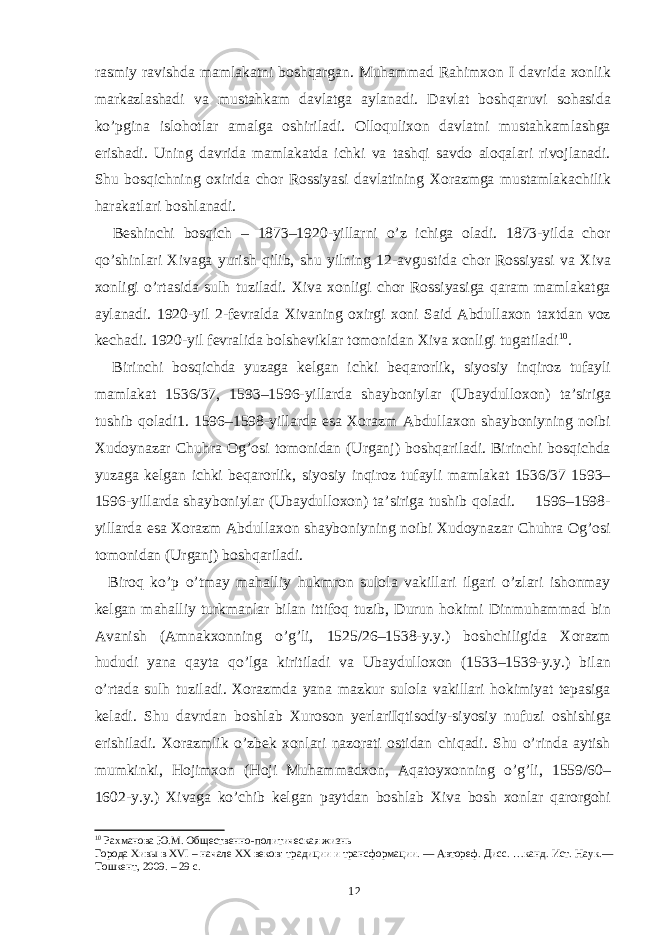 rasmiy ravishda mamlakatni boshqargan. Muhammad Rahimxon I davrida xonlik markazlashadi va mustahkam davlatga aylanadi. Davlat boshqaruvi sohasida ko’pgina islohotlar amalga oshiriladi. Olloqulixon davlatni mustahkamlashga erishadi. Uning davrida mamlakatda ichki va tashqi savdo aloqalari rivojlanadi. Shu bosqichning oxirida chor Rossiyasi davlatining Xorazmga mustamlakachilik harakatlari boshlanadi. Beshinchi bosqich – 1873–1920-yillarni o’z ichiga oladi. 1873-yilda chor qo’shinlari Xivaga yurish qilib, shu yilning 12-avgustida chor Rossiyasi va Xiva xonligi o’rtasida sulh tuziladi. Xiva xonligi chor Rossiyasiga qaram mamlakatga aylanadi. 1920-yil 2-fevralda Xivaning oxirgi xoni Said Abdullaxon taxtdan voz kechadi. 1920-yil fevralida bolsheviklar tomonidan Xiva xonligi tugatiladi 10 . Birinchi bosqichda yuzaga kelgan ichki beqarorlik, siyosiy inqiroz tufayli mamlakat 1536/37, 1593–1596-yillarda shayboniylar (Ubaydulloxon) ta’siriga tushib qoladi1. 1596–1598-yillarda esa Xorazm Abdullaxon shayboniyning noibi Xudoynazar Chuhra Og’osi tomonidan (Urganj) boshqariladi. Birinchi bosqichda yuzaga kelgan ichki beqarorlik, siyosiy inqiroz tufayli mamlakat 1536/37 1593– 1596-yillarda shayboniylar (Ubaydulloxon) ta’siriga tushib qoladi. 1596–1598- yillarda esa Xorazm Abdullaxon shayboniyning noibi Xudoynazar Chuhra Og’osi tomonidan (Urganj) boshqariladi. Biroq ko’p o’tmay mahalliy hukmron sulola vakillari ilgari o’zlari ishonmay kelgan mahalliy turkmanlar bilan ittifoq tuzib, Durun hokimi Dinmuhammad bin Avanish (Amnakxonning o’g’li, 1525/26–1538-y.y.) boshchiligida Xorazm hududi yana qayta qo’lga kiritiladi va Ubaydulloxon (1533–1539-y.y.) bilan o’rtada sulh tuziladi. Xorazmda yana mazkur sulola vakillari hokimiyat tepasiga keladi. Shu davrdan boshlab Xuroson yerlariIqtisodiy-siyosiy nufuzi oshishiga erishiladi. Xorazmlik o’zbek xonlari nazorati ostidan chiqadi. Shu o’rinda aytish mumkinki, Hojimxon (Hoji Muhammadxon, Aqatoyxonning o’g’li, 1559/60– 1602-y.y.) Xivaga ko’chib kelgan paytdan boshlab Xiva bosh xonlar qarorgohi 10 Рахманова Ю.М. Общественно-политическая жизнь Города Хивы в XVI – начале XX веков: традиции и трансформации. — Автореф. Дисс. …канд. Ист. Наук.― Тошкент, 2009. – 29 с. 12 