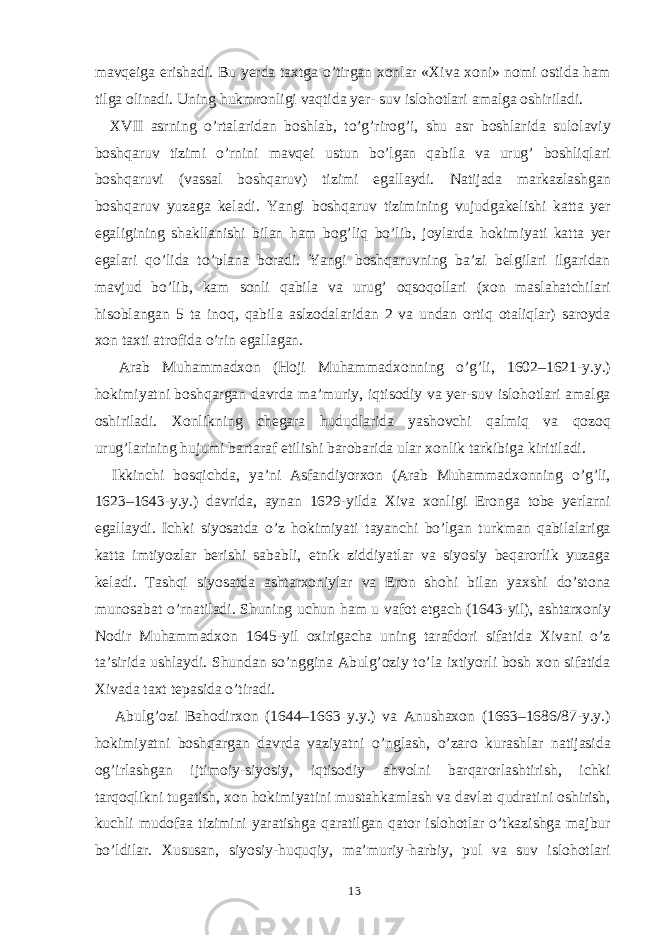 mavqeiga erishadi. Bu yerda taxtga o’tirgan xonlar «Xiva xoni» nomi ostida ham tilga olinadi. Uning hukmronligi vaqtida yer- suv islohotlari amalga oshiriladi. XVII asrning o’rtalaridan boshlab, to’g’rirog’i, shu asr boshlarida sulolaviy boshqaruv tizimi o’rnini mavqei ustun bo’lgan qabila va urug’ boshliqlari boshqaruvi (vassal boshqaruv) tizimi egallaydi. Natijada markazlashgan boshqaruv yuzaga keladi. Yangi boshqaruv tizimining vujudgakelishi katta yer egaligining shakllanishi bilan ham bog’liq bo’lib, joylarda hokimiyati katta yer egalari qo’lida to’plana boradi. Yangi boshqaruvning ba’zi belgilari ilgaridan mavjud bo’lib, kam sonli qabila va urug’ oqsoqollari (xon maslahatchilari hisoblangan 5 ta inoq, qabila aslzodalaridan 2 va undan ortiq otaliqlar) saroyda xon taxti atrofida o’rin egallagan. Arab Muhammadxon (Hoji Muhammadxonning o’g’li, 1602–1621-y.y.) hokimiyatni boshqargan davrda ma’muriy, iqtisodiy va yer-suv islohotlari amalga oshiriladi. Xonlikning chegara hududlarida yashovchi qalmiq va qozoq urug’larining hujumi bartaraf etilishi barobarida ular xonlik tarkibiga kiritiladi. Ikkinchi bosqichda, ya’ni Asfandiyorxon (Arab Muhammadxonning o’g’li, 1623–1643-y.y.) davrida, aynan 1629-yilda Xiva xonligi Eronga tobe yerlarni egallaydi. Ichki siyosatda o’z hokimiyati tayanchi bo’lgan turkman qabilalariga katta imtiyozlar berishi sababli, etnik ziddiyatlar va siyosiy beqarorlik yuzaga keladi. Tashqi siyosatda ashtarxoniylar va Eron shohi bilan yaxshi do’stona munosabat o’rnatiladi. Shuning uchun ham u vafot etgach (1643-yil), ashtarxoniy Nodir Muhammadxon 1645-yil oxirigacha uning tarafdori sifatida Xivani o’z ta’sirida ushlaydi. Shundan so’nggina Abulg’oziy to’la ixtiyorli bosh xon sifatida Xivada taxt tepasida o’tiradi. Abulg’ozi Bahodirxon (1644–1663 y.y.) va Anushaxon (1663–1686/87-y.y.) hokimiyatni boshqargan davrda vaziyatni o’nglash, o’zaro kurashlar natijasida og’irlashgan ijtimoiy-siyosiy, iqtisodiy ahvolni barqarorlashtirish, ichki tarqoqlikni tugatish, xon hokimiyatini mustahkamlash va davlat qudratini oshirish, kuchli mudofaa tizimini yaratishga qaratilgan qator islohotlar o’tkazishga majbur bo’ldilar. Xususan, siyosiy-huquqiy, ma’muriy-harbiy, pul va suv islohotlari 13 