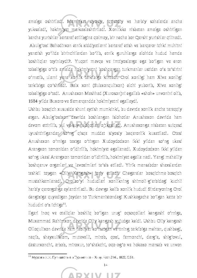 amalga oshiriladi. Mamlakat siyosiy, iqtisodiy va harbiy sohalarda ancha yuksaladi, hokimiyat markazlashtiriladi. Xonlikka nisbatan amalga oshirilgan barcha yurishlar bartaraf etilibgina qolmay, bir necha bor Qarshi yurishlar qilinadi. Abulg’ozi Bahodirxon etnik ziddiyatlarni bartaraf etish va barqaror ichki muhitni yaratish yo’lida birinchilardan bo’lib, etnik guruhlarga alohida hudud hamda boshliqlar tayinlaydi2. Yuqori mavqe va imtiyozlarga ega bo’lgan va eron tobeligiga o’tib amalda hokimiyatni boshqargan turkmanlar ustidan o’z ta’sirini o’rnatib, ularni yana xonlik tarkibiga kiritadi. Orol xonligi ham Xiva xonligi tarkibiga qo’shiladi. Balx xoni (Subxonqulixon) elchi yuborib, Xiva xonligi tobeligiga o’tadi. Anushaxon Mashhad (Xuroson)ni egallab «shoh» unvonini olib, 1684-yilda Buxoro va Samarqandda hokimiyatni egallaydi. Ushbu bosqich xususida shuni aytish mumkinki, bu davrda xonlik ancha taraqqiy etgan. Abulg’ozixon davrida boshlangan islohotlar Anushaxon davrida ham davom ettirilib, pul va suv islohotlari o’tkaziladi. Anushaxonga nisbatan suiqasd uyushtirilgandan so’ng qisqa muddat siyosiy beqarorlik kuzatiladi. Otasi Anushaxon o’rniga taxtga o’tirgan Xudoydodxon ikki yildan so’ng ukasi Arangxon tomonidan o’ldirilib, hokimiyat egallanadi. Xudoydodxon ikki yildan so’ng ukasi Arangxon tomonidan o’ldirilib, hokimiyat egalla nadi. Yangi mahalliy boshqaruv organlari va lavozimlari ta’sis etiladi. Yirik mansabdor shaxslardan tashkil topgan «Oliy Kengash» joriy etiladi. Chegaralar bosqichma-bosqich mustahkamlanadi. Orolbo’yi hududlari xonlikning shimoli-g’arbidagi kuchli harbiy qarorgohga aylantiriladi. Bu davrga kelib xonlik hududi Sirdaryoning Orol dengiziga quyadigan joydan to Turkmanistondagi Kushkagacha bo’lgan katta bir hududni o’z ichiga 11 . Ilgari inoq va otaliqlar boshliq bo’lgan urug’ oqsoqollari kengashi o’rniga, Muxammad Rahimxon davrida Oliy kengash vujudga keldi. Ushbu Oliy kengash Olloqulixon davrida ham faoliyat ko’rsatgan va uning tarkibiga mehtar, qushbegi, naqib, shayxulislom, mutavalli, mirob, qozi, farmonchi, darg’a, shig’ovul, dasturxonchi, arbob, miroxur, to’shakchi, oqo-og’o va hokazo mansab va unvon 11 Муравев Н.Н. Путишествие в Туркмению и Хиву. Част .2 М ., 1822, С .61. 14 