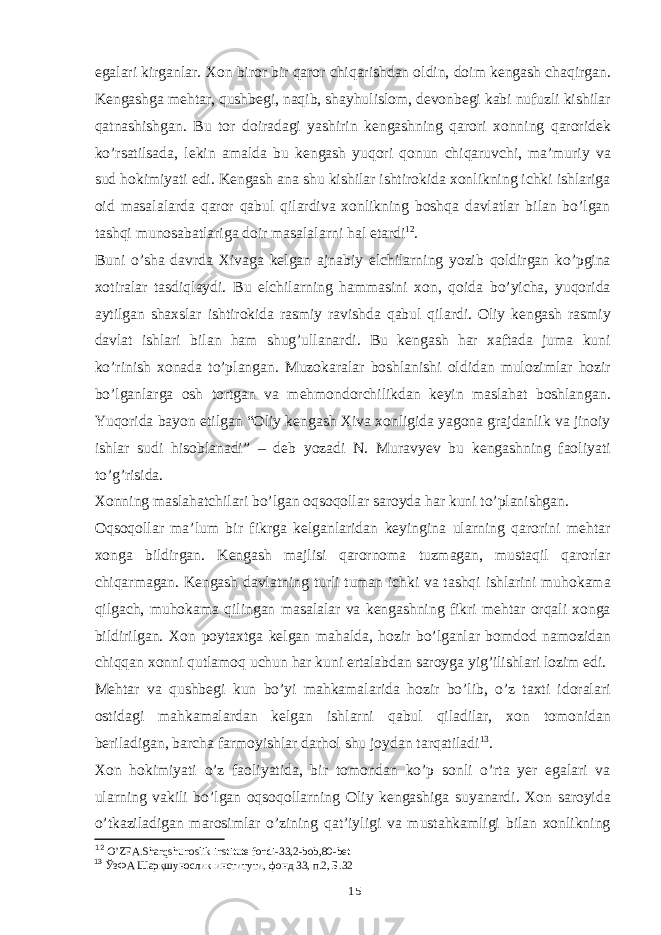 egalari kirganlar. Xon biror bir qaror chiqarishdan oldin, doim kengash chaqirgan. Kengashga mehtar, qushbegi, naqib, shayhulislom, devonbegi kabi nufuzli kishilar qatnashishgan. Bu tor doiradagi yashirin kengashning qarori xonning qaroridek ko’rsatilsada, lekin amalda bu kengash yuqori qonun chiqaruvchi, ma’muriy va sud hokimiyati edi. Kengash ana shu kishilar ishtirokida xonlikning ichki ishlariga oid masalalarda qaror qabul qilardiva xonlikning boshqa davlatlar bilan bo’lgan tashqi munosabatlariga doir masalalarni hal etardi 12 . Buni o’sha davrda Xivaga kelgan ajnabiy elchilarning yozib qoldirgan ko’pgina xotiralar tasdiqlaydi. Bu elchilarning hammasini xon, qoida bo’yicha, yuqorida aytilgan shaxslar ishtirokida rasmiy ravishda qabul qilardi. Oliy kengash rasmiy davlat ishlari bilan ham shug’ullanardi. Bu kengash har xaftada juma kuni ko’rinish xonada to’plangan. Muzokaralar boshlanishi oldidan mulozimlar hozir bo’lganlarga osh tortgan va mehmondorchilikdan keyin maslahat boshlangan. Yuqorida bayon etilgan “Oliy kengash Xiva xonligida yagona grajdanlik va jinoiy ishlar sudi hisoblanadi” – deb yozadi N. Muravyev bu kengashning faoliyati to’g’risida. Xonning maslahatchilari bo’lgan oqsoqollar saroyda har kuni to’planishgan. Oqsoqollar ma’lum bir fikrga kelganlaridan keyingina ularning qarorini mehtar xonga bildirgan. Kengash majlisi qarornoma tuzmagan, mustaqil qarorlar chiqarmagan. Kengash davlatning turli tuman ichki va tashqi ishlarini muhokama qilgach, muhokama qilingan masalalar va kengashning fikri mehtar orqali xonga bildirilgan. Xon poytaxtga kelgan mahalda, hozir bo’lganlar bomdod namozidan chiqqan xonni qutlamoq uchun har kuni ertalabdan saroyga yig’ilishlari lozim edi. Mehtar va qushbegi kun bo’yi mahkamalarida hozir bo’lib, o’z taxti idoralari ostidagi mahkamalardan kelgan ishlarni qabul qiladilar, xon tomonidan beriladigan, barcha farmoyishlar darhol shu joydan tarqatiladi 13 . Xon hokimiyati o’z faoliyatida, bir tomondan ko’p sonli o’rta yer egalari va ularning vakili bo’lgan oqsoqollarning Oliy kengashiga suyanardi. Xon saroyida o’tkaziladigan marosimlar o’zining qat’iyligi va mustahkamligi bilan xonlikning 12 O’ZFA.Sharqshunoslik institute fondi-33,2-bob,80-bet 13 ЎзФА Шарқшунослик институти, фонд 33, п.2, Б.32 15 