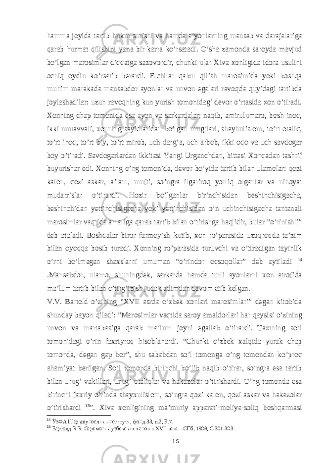 hamma joyida tartib hukm surishi va hamda a’yonlarning mansab va darajalariga qarab hurmat qilishini yana bir karra ko’rsatadi. O’sha zamonda saroyda mavjud bo’lgan marosimlar diqqatga sazovordir, chunki ular Xiva xonligida idora usulini ochiq oydin ko’rsatib berardi. Elchilar qabul qilish marosimida yoki boshqa muhim marakada mansabdor ayonlar va unvon egalari ravoqda quyidagi tartibda joylashadilar: uzun ravoqning kun yurish tomonidagi devor o’rtasida xon o’tiradi. Xonning chap tomonida esa ayon va sarkardalar: naqib, amirulumaro, bosh inoq, ikki mutavvali, xonning sayidlaridan bo’lgan urug’lari, shayhulislom, to’rt otaliq, to’rt inoq, to’rt biy, to’rt mirob, uch darg’a, uch arbob, ikki oqo va uch savdogar boy o’tiradi. Savdogarlardan ikkitasi Yangi Urganchdan, bittasi Xonqadan tashrif buyurishar edi. Xonning o’ng tomonida, devor bo’yida tartib bilan ulamolar: qozi kalon, qozi askar, a’lam, mufti, so’ngra ilgariroq yorliq olganlar va nihoyat mudarrislar o’tirardi. Hozir bo’lganlar birinchisidan beshinchisigacha, beshinchidan yettinchisigacha yoki yettinchisidan o’n uchinchisigacha tantanali marosimlar vaqtida amaliga qarab tartib bilan o’tirishga haqlidir, bular “o’rinishli” deb ataladi. Boshqalar biror farmoyish kutib, xon ro’parasida uzoqroqda ta’zim bilan oyoqqa bosib turadi. Xonning ro’parasida turuvchi va o’tiradigan tayinlik o’rni bo’lmagan shaxslarni umuman “o’rindor oqsoqollar” deb aytiladi 14 .Mansabdor, ulamo, shuningdek, sarkarda hamda turli ayonlarni xon atrofida ma’lum tartib bilan o’tirg’izish juda qadimdan davom etib kelgan. V.V. Bartold o’zining “XVII asrda o’zbek xonlari marosimlari” degan kitobida shunday bayon qiladi: “Marosimlar vaqtida saroy amaldorlari har qaysisi o’zining unvon va martabasiga qarab ma’lum joyni egallab o’tirardi. Taxtning so’l tomonidagi o’rin faxriyroq hisoblanardi. “Chunki o’zbek xalqida yurak chap tomonda, degan gap bor”, shu sababdan so’l tomonga o’ng tomondan ko’proq ahamiyat berilgan. So’l tomonda birinchi bo’lib naqib o’tirar, so’ngra esa tartib bilan urug’ vakillari, urug’ otaliqlar va hakazolar o’tirishardi. O’ng tomonda esa birinchi faxriy o’rinda shayxulislom, so’ngra qozi kalon, qozi askar va hakazolar o’tirishardi 15 ”. Xiva xonligining ma’muriy apparati-moliya-soliq boshqarmasi 14 ЎзФА Шарқшунослик институти, фонд 33, п.2, Б.7. 15 Бартолд В.В. Серемония узбекских ханов в ХVII веке. -СПб, 1909, С.301-303 16 