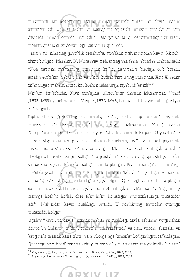 mukammal bir boshqarma bo’lib, birinchi o’rinda turishi bu davlat uchun xarakterli edi. Shu sababdan bu boshqarma tepasida turuvchi amaldorlar ham davlatda birinchi o’rinda turar edilar. Moliya va soliq boshqarmasiga uch kishi: mehtar, qushbegi va devonbegi boshchilik qilar edi. Tarixiy xujjatlarning guvohlik berishicha, xonlikda mehtar xondan keyin ikkinchi shaxs bo’lgan. Masalan, N. Muravyev mehtarning vazifasini shunday tushuntiradi: “Xon xazinasi mehtarning ixtiyorida bo’lib, daromadni hisobga olib boradi, ajnabiy elchilarni qabul qilish va ularni boqish ham uning ixtiyorida. Xon Xivadan safar qilgan mahalida xonlikni boshqarishni unga topshirib ketadi 16 “ Ma’lum bo’lishicha, Xiva xonligida Olloqulixon davrida Muxammad Yusuf (1803-1839) va Muxammad Yoqub (1839-1856) lar mehtarlik lavozimida faoliyat ko’rsatganlar. Ingliz elchisi Abbotning ma’lumotiga ko’ra, mehtarning mustaqil ravishda muzokara olib borish huquqi ham bo’lgan. Muxammad Yusuf mehtar Olloqulixonni deyarlik barcha harbiy yurishlarida kuzatib borgan. U yoshi o’tib qolganligiga qaramay yov bilan bilan olishuvlarda, og’ir va chigal paytlarda navkarlarga o’zi shaxsan o’rnak bo’la olgan. Mehtar xon xazinasining daromadini hisobga olib borish va pul solig’ini to’plashdan tashqari, xonga qarashli yerlardan va podsholik yerlaridan don solig’i ham to’plangan. Mehtar xarajatlarni mustaqil ravishda yozib bormagan, u qushbegi bilan birgalikda daftar yuritgan va xazina omboriga o’zi kiritgan pullarnigina qayd etgan. Qushbegi va mehtar to’plagan soliqlar maxsus daftarlarda qayd etilgan. Shuningdek mehtar xonlikning janubiy qismiga boshliq bo’lib, chet ellar bilan bo’ladigan munosabatlarga mutasaddi edi 17 . Mehtardan keyin qushbegi turardi. U xonlikning shimoliy qismiga mutasaddi bo&#39;lgan. Ogahiy “Riyoz ud-davla” asarida mehtar va qushbegi davlat ishlarini yurgizishda doimo bir birlarini to’ldirib turuvchi, nihoyatda odil va oqil, yuqori tabaqalar va keng xalq orasida katta obro’ va e’tiborga ega kimsalar bo’lganligini ta’kidlagan. Qushbegi ham huddi mehtar kabi yurt ravnaqi yo’lida qator bunyodkorlik ishlarini 16 Муравев Н.Н. Путешствие в Туркмению и Хиву. Част. 2 М., 1822, С.60. 17 Залесов Н. Посолство в Хиву капитана Никифорова в 1841г., 1865, С.65. 17 