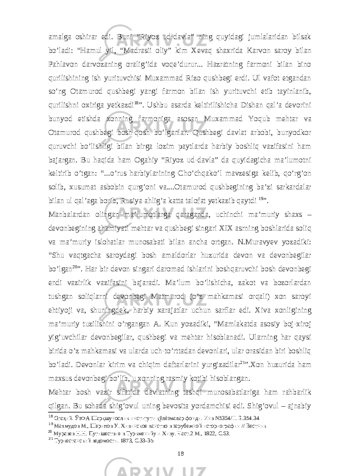 amalga oshirar edi. Buni “Riyoz ud-davla” ning quyidagi jumlalaridan bilsak bo’ladi: “Hamul yil, “Madrasii oliy” kim Xevaq shaxrida Karvon saroy bilan Pahlavon darvozaning oralig’ida voqe’durur... Hazratning farmoni bilan bino qurilishining ish yurituvchisi Muxammad Rizo qushbegi erdi. Ul vafot etgandan so’ng Otamurod qushbegi yangi farmon bilan ish yurituvchi etib tayinlanib, qurilishni oxiriga yetkazdi 18 ”. Ushbu asarda keltirilishicha Dishan qal’a devorini bunyod etishda xonning farmoniga asosan Muxammad Yoqub mehtar va Otamurod qushbegi bosh-qosh bo’lganlar. Qushbegi davlat arbobi, bunyodkor quruvchi bo’lishligi bilan birga lozim paytlarda harbiy boshliq vazifasini ham bajargan. Bu haqida ham Ogahiy “Riyoz ud-davla” da quyidagicha ma’lumotni keltirib o’tgan: “...o’rus harbiylarining Cho’chqako’l mavzesiga kelib, qo’rg’on solib, xusumat asbobin qurg’oni va....Otamurod qushbegining ba’zi sarkardalar bilan ul qal’aga borib, Rusiya ahlig’a katta talofat yetkazib qaytdi 19 ”. Manbalardan olingan ma’lumotlarga qaraganda, uchinchi ma’muriy shaxs – devonbegining ahamiyati mehtar va qushbegi singari XIX asrning boshlarida soliq va ma’muriy islohatlar munosabati bilan ancha ortgan. N.Muravyev yozadiki: “Shu vaqtgacha saroydagi bosh amaldorlar huzurida devon va devonbegilar bo’lgan 20 ”. Har bir devon singari daromad ishlarini boshqaruvchi bosh devonbegi endi vazirlik vazifasini bajaradi. Ma’lum bo’lishicha, zakot va bozorlardan tushgan soliqlarni devonbegi Matmurod (o’z mahkamasi orqali) xon saroyi ehtiyoji va, shuningdek, harbiy xarajatlar uchun sarflar edi. Xiva xonligining ma’muriy tuzilishini o’rgangan A. Kun yozadiki, “Mamlakatda asosiy boj-xiroj yig’uvchilar devonbegilar, qushbegi va mehtar hisoblanadi. Ularning har qaysi birida o’z mahkamasi va ularda uch-to’rttadan devonlari, ular orasidan biri boshliq bo’ladi. Devonlar kirim va chiqim daftarlarini yurgizadilar 21 ”.Xon huzurida ham maxsus devonbegi bo’lib, u xonning rasmiy kotibi hisoblangan. Mehtar bosh vazir sifatida davlatning tashqi munosabatlariga ham rahbarlik qilgan. Bu sohada shig’ovul uning bevosita yordamchisi edi. Shig’ovul – ajnabiy 18 Огаҳий. ЎзФА Шарқшунослик институти қўлѐзмалар фонди. Инв N5364/II. Б.354. 34 19 Махмудов М., Шерипов У. Хивинское ханство в зарубежной историографии // Вестник 20 Муравев Н.Н. Путишествие в Туркменийу и Хиву. Част.2 М., 1822, С.63. 21 Туркестанский ведомости. 1873, С.33- 35 18 