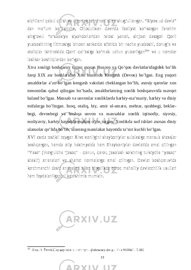 elchilarni qabul qilish va ularning ta’minoti bilan shug’ullangan. “Riyoz ud-davla” dan ma’lum bo’lishicha, Olloqulixon davrida faoliyat ko’rsatgan Ibrohim shig’ovul “o’zbakiya sipohdorlaridan ixlosi panoh, shijoat dastgoh Qorli yuzboshining iltimosiga binoan sarkarda sifatida bir necha yuzboshi, dorug’a va otaliqlar ishtirokida Qorri qal’asiga ko’mak uchun yuborilgan 22 ” va u nomdor lashkar boshliqlardan bo’lgan. Xiva xonligi boshqaruv tizimi asosan Buxoro va Qo’qon davlatlaridagidek bo’lib farqi XIX asr boshlaridan Xon huzurida Kengash (Devon) bo’lgan. Eng yuqori amaldorlar a’zo bo’lgan kengash vakolati cheklangan bo’lib, asosiy qarorlar xon tomonidan qabul qilingan bo’lsada, amaldorlarning xonlik boshqaruvida mavqei baland bo’lgan. Mansab va unvonlar xonliklarda harbiy-ma’muriy, harbiy va diniy toifalarga bo’lingan. Inoq, otaliq, biy, amir ul-umaro, mehtar, qushbegi, beklar- begi, devonbegi va boshqa unvon va mansablar xonlik iqtisodiy, siyosiy, moliyaviy, harbiy hayotida muhim o’rin tutgan. Xonlikda sud ishlari asosan diniy ulamolar qo’lida bo’lib, ularning mamlakat hayotida ta’siri kuchli bo’lgan. XVI asrda tashkil topgan Xiva xonligini shayboniylar sulolasiga mansub shaxslar boshqargan, hamda oliy hokimyatda ham Shayboniylar davlatida amal qilingan &#34;Yaso&#34; (mo&#39;g&#39;ulcha &#34;jasoq&#34; - qonun, qaror, jazolash so&#39;zining turkiycha &#34;yasoq&#34; shakli) an&#39;analari va shariat normalarga amal qilingan. Davlat boshqaruvida ko&#39;chmanchi dasht an&#39;analari bilan birgalikda o&#39;troq mahalliy davlatchilik usullari ham foydalanilganini ko&#39;rishimiz mumkin. 22 Огаҳий. ЎзФА Шарқшунослик институти қўлѐзмалар фонди. Инв N5364/II. Б.330. 19 