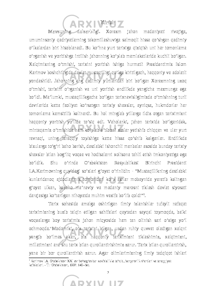 Kirish Mavzuning dolzarbligi. Xorazm jahon madaniyati rivojiga, umuminsoniy qadriyatlarning takomillashuviga salmoqli hissa qo’shgan qadimiy o’lkalardan biri hisoblanadi. Bu ko’hna yurt tarixiga qiziqish uni har tomonlama o’rganish va yoritishga intilish jahonning ko’plab mamlakatlarida kuchli bo’lgan. Xalqimizning o’tmishi, tarixini yoritish ishiga hurmatli Prezidentimiz Islom Karimov boshchiligida davlat mustaqilligi qo’lga kiritilgach, haqqoniy va adolatli yondashildi. Jahonning eng qadimiy yurtlaridan biri bo’lgan Xorazmning uzoq o’tmishi, tarixini o’rganish va uni yoritish endilikda yangicha mazmunga ega bo’ldi. Ma’lumki, mustaqillikgacha bo’lgan tarixnavisligimizda o’tmishning turli davrlarida katta faoliyat ko’rsatgan tarixiy shaxslar, ayniqsa, hukmdorlar har tomonlama kamsitilib kelinardi. Bu hol minglab yillarga ildiz otgan tariximizni haqqoniy yoritish yo’lida to’siq edi. Vaholanki, jahon tarixida bo’lganidek, mintaqamiz o’tmishida ham ko’plab e’tiborli zotlar yetishib chiqqan va ular yurt ravnaqi, uning taraqqiy topishiga katta hissa qo’shib kelganlar. Endilikda bizularga to’g’ri baho berish, dastlabki ishonchli manbalar asosida bunday tarixiy shaxslar bilan bog’liq voqea va hodisalarni xolisona tahlil etish imkoniyatiga ega bo’ldik. Shu o’rinda O’zbekiston Respublikasi Birinchi Prezidenti I.A.Karimovning quyidagi so’zlari g’oyat o’rinlidir: - “Mustaqillikning dastlabki kunlaridanoq ajdodlarimiz tomonidan ko’p asrlar mobaynida yaratib kelingan g’oyat ulkan, bebaho ma’naviy va madaniy merosni tiklash davlat siyosati darajasiga ko’tarilgan nihoyatda muhim vazifa bo’lib qoldi” 1 . Tarix sohasida amalga oshirilgan ilmiy izlanishlar tufayli nafaqat tariximizning buzib talqin etilgan sahifalari qaytadan sayqal topmoqda, balki voqealarga boy tariximiz jahon miqyosida ham tan olinish sari o’ziga yo’l ochmoqda.&#34;Modomiki, o’z tarixini bilgan, undan ruhiy quvvat oladigan xalqni yengib bo’lmas ekan, biz haqqoniy tariximizni tiklashimiz, xalqimizni, millatimizni ana shu tarix bilan qurollantirishimiz zarur. Tarix bilan qurollantirish, yana bir bor qurollantirish zarur. Agar olimlarimizning ilmiy tadqiqot ishlari 1 Karimov I.A. O‘zbekiston XXI asr bo‘sag‘asida: xavfsizlikka tahdid, barqarorlik shartlari va taraqqiyot kafolatlari. - T.: O‘zbekiston, 1997. 140–bet. 2 