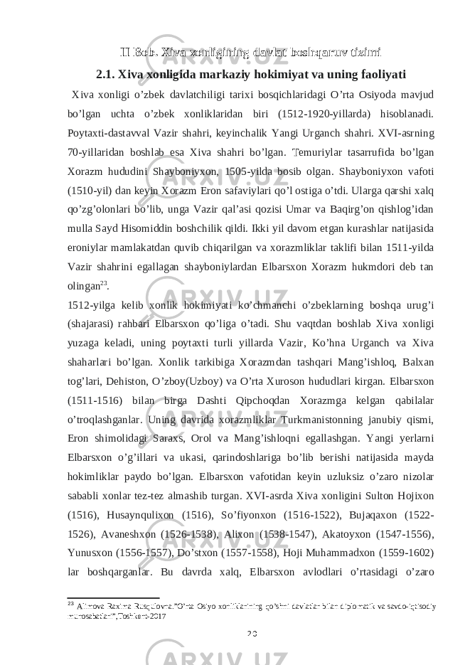 II Bob. Xiva xonligining davlat boshqaruv tizimi 2.1. Xiva xonligida markaziy hokimiyat va uning faoliyati Xiva xonligi o’zbek davlatchiligi tarixi bosqichlaridagi O’rta Osiyoda mavjud bo’lgan uchta o’zbek xonliklaridan biri (1512-1920-yillarda) hisoblanadi. Poytaxti-dastavval Vazir shahri, keyinchalik Yangi Urganch shahri. XVI-asrning 70-yillaridan boshlab esa Xiva shahri bo’lgan. T emuriylar tasarrufida bo’lgan Xorazm hududini Shayboniyxon, 1505-yilda bosib olgan. Shayboniyxon vafoti (1510-yil) dan keyin Xorazm Eron safaviylari qo’l ostiga o’tdi. Ularga qarshi xalq qo’zg’olonlari bo’lib, unga Vazir qalʼasi qozisi Umar va Baqirg’on qishlog’idan mulla Sayd Hisomiddin boshchilik qildi. Ikki yil davom etgan kurashlar natijasida eroniylar mamlakatdan quvib chiqarilgan va xorazmliklar taklifi bilan 1511-yilda Vazir shahrini egallagan shayboniylardan Elbarsxon Xorazm hukmdori deb tan olingan 23 . 1512-yilga kelib xonlik hokimiyati ko’chmanchi o’zbeklarning boshqa urug’i (shajarasi) rahbari Elbarsxon qo’liga o’tadi. Shu vaqtdan boshlab Xiva xonligi yuzaga keladi, uning poytaxti turli yillarda Vazir, Ko’hna Urganch va Xiva shaharlari bo’lgan. Xonlik tarkibiga Xorazmdan tashqari Mang’ishloq, Balxan tog’lari, Dehiston, O’zboy(Uzboy) va O’rta Xuroson hududlari kirgan. Elbarsxon (1511-1516) bilan birga Dashti Qipchoqdan Xorazmga kelgan qabilalar o’troqlashganlar. Uning davrida xorazmliklar Turkmanistonning janubiy qismi, Eron shimolidagi Saraxs, Orol va Mang’ishloqni egallashgan. Yangi yerlarni Elbarsxon o’g’illari va ukasi, qarindoshlariga bo’lib berishi natijasida mayda hokimliklar paydo bo’lgan. Elbarsxon vafotidan keyin uzluksiz o’zaro nizolar sababli xonlar tez-tez almashib turgan. XVI-asrda Xiva xonligini Sulton Hojixon (1516), Husaynqulixon (1516), So’fiyonxon (1516-1522), Bujaqaxon (1522- 1526), Avaneshxon (1526-1538), Alixon (1538-1547), Akatoyxon (1547-1556), Yunusxon (1556-1557), Do’stxon (1557-1558), Hoji Muhammadxon (1559-1602) lar boshqarganlar. Bu davrda xalq, Elbarsxon avlodlari o’rtasidagi o’zaro 23 Alimova Raxima Rusqulovna.”O’rta Osiyo xonliklarining qo’shni davlatlar bilan diplomatik va savdo-iqtisodiy munosabatlari”,Toshkent-2017 20 