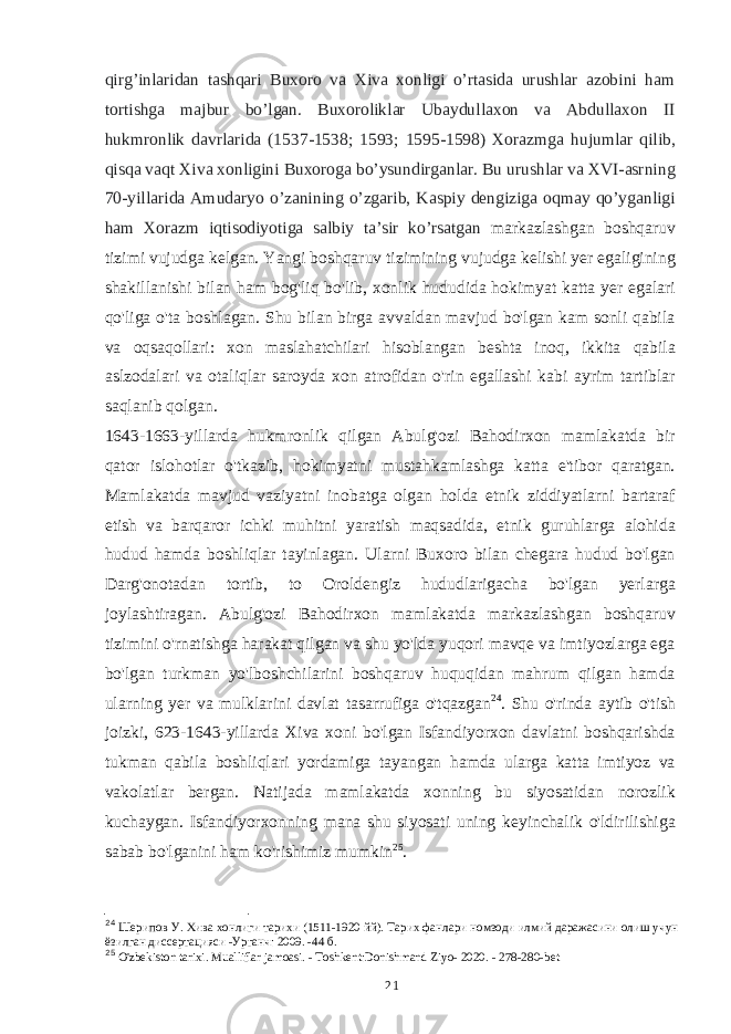 qirg’inlaridan tashqari Buxoro va Xiva xonligi o’rtasida urushlar azobini ham tortishga majbur bo’lgan. Buxoroliklar Ubaydullaxon va Abdullaxon II hukmronlik davrlarida (1537-1538; 1593; 1595-1598) Xorazmga hujumlar qilib, qisqa vaqt Xiva xonligini Buxoroga bo’ysundirganlar. Bu urushlar va XVI-asrning 70-yillarida Amudaryo o’zanining o’zgarib, Kaspiy dengiziga oqmay qo’yganligi ham Xorazm iqtisodiyotiga salbiy taʼsir ko’rsatgan markazlashgan boshqaruv tizimi vujudga kelgan. Yangi boshqaruv tizimining vujudga kelishi yer egaligining shakillanishi bilan ham bog&#39;liq bo&#39;lib, xonlik hududida hokimyat katta yer egalari qo&#39;liga o&#39;ta boshlagan. Shu bilan birga avvaldan mavjud bo&#39;lgan kam sonli qabila va oqsaqollari: xon maslahatchilari hisoblangan beshta inoq, ikkita qabila aslzodalari va otaliqlar saroyda xon atrofidan o&#39;rin egallashi kabi ayrim tartiblar saqlanib qolgan. 1643-1663-yillarda hukmronlik qilgan Abulg&#39;ozi Bahodirxon mamlakatda bir qator islohotlar o&#39;tkazib, hokimyatni mustahkamlashga katta e&#39;tibor qaratgan. Mamlakatda mavjud vaziyatni inobatga olgan holda etnik ziddiyatlarni bartaraf etish va barqaror ichki muhitni yaratish maqsadida, etnik guruhlarga alohida hudud hamda boshliqlar tayinlagan. Ularni Buxoro bilan chegara hudud bo&#39;lgan Darg&#39;onotadan tortib, to Oroldengiz hududlarigacha bo&#39;lgan yerlarga joylashtiragan. Abulg&#39;ozi Bahodirxon mamlakatda markazlashgan boshqaruv tizimini o&#39;rnatishga harakat qilgan va shu yo&#39;lda yuqori mavqe va imtiyozlarga ega bo&#39;lgan turkman yo&#39;lboshchilarini boshqaruv huquqidan mahrum qilgan hamda ularning yer va mulklarini davlat tasarrufiga o&#39;tqazgan 24 . Shu o&#39;rinda aytib o&#39;tish joizki, 623-1643-yillarda Xiva xoni bo&#39;lgan Isfandiyorxon davlatni boshqarishda tukman qabila boshliqlari yordamiga tayangan hamda ularga katta imtiyoz va vakolatlar bergan. Natijada mamlakatda xonning bu siyosatidan norozlik kuchaygan. Isfandiyorxonning mana shu siyosati uning keyinchalik o&#39;ldirilishiga sabab bo&#39;lganini ham ko&#39;rishimiz mumkin 25 . 24 Шерипов У. Хива хонлиги тарихи (1511-1920 йй). Тарих фанлари номзоди илмий даражасини олиш учун ёзилган диссертацияси -Урганч: 2009. -44 б. 25 O&#39;zbekiston tarixi. Mualliflar jamoasi. - Toshkent:Donishmand Ziyo- 2020. - 278-280-b et 21 