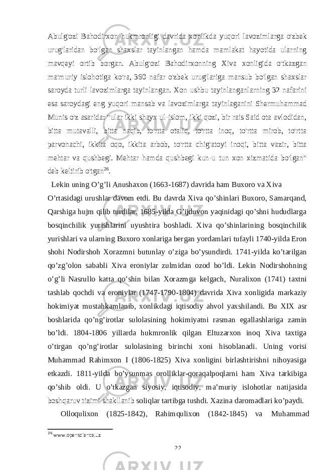 Abulg&#39;ozi Bahodirxon hukmronligi davrida xonlikda yuqori lavozimlarga o&#39;zbek urug&#39;laridan bo&#39;lgan shaxslar tayinlangan hamda mamlakat hayotida ularning mavqeyi ortib borgan. Abulg&#39;ozi Bahodirxonning Xiva xonligida o&#39;tkazgan ma&#39;muriy islohotiga ko&#39;ra, 360 nafar o&#39;zbek urug&#39;lariga mansub bo&#39;lgan shaxslar saroyda turli lavozimlarga tayinlangan. Xon ushbu tayinlanganlarning 32 nafarini esa saroydagi eng yuqori mansab va lavozimlarga tayinlaganini Shermuhammad Munis o&#39;z asarida: &#34;ular ikki shayx ul-islom, ikki qozi, bir rais Said ota avlodidan, bitta mutavalli, bitta naqib, to&#39;rtta otaliq, to&#39;rtta inoq, to&#39;rtta mirob, to&#39;rtta parvonachi, ikkita oqo, ikkita arbob, to&#39;rtta chig&#39;atoyi inoqi, bitta vazir, bitta mehtar va qushbegi. Mehtar hamda qushbegi kun-u tun xon xizmatida bo&#39;lgan&#34; deb keltirib o&#39;tgan 26 . Lekin uning O’g’li Anushaxon (1663-1687) davrida ham Buxoro va Xiva O’rtasidagi urushlar davom etdi. Bu davrda Xiva qo’shinlari Buxoro, Samarqand, Qarshiga hujm qilib turdilar. 1685-yilda G’ijduvon yaqinidagi qo’shni hududlarga bosqinchilik yurishlarini uyushtira boshladi. Xiva qo’shinlarining bosqinchilik yurishlari va ularning Buxoro xonlariga bergan yordamlari tufayli 1740-yilda Eron shohi Nodirshoh Xorazmni butunlay o’ziga bo’ysundirdi. 1741-yilda ko’tarilgan qo’zg’olon sababli Xiva eroniylar zulmidan ozod bo’ldi. Lekin Nodirshohning o’g’li Nasrullo katta qo’shin bilan Xorazmga kelgach, Nuralixon (1741) taxtni tashlab qochdi va eroniylar (1747-1790-1804) davrida Xiva xonligida markaziy hokimiyat mustahkamlanib, xonlikdagi iqtisodiy ahvol yaxshilandi. Bu XIX asr boshlarida qo’ng’irotlar sulolasining hokimiyatni rasman egallashlariga zamin bo’ldi. 1804-1806 yillarda hukmronlik qilgan Eltuzarxon inoq Xiva taxtiga o’tirgan qo’ng’irotlar sulolasining birinchi xoni hisoblanadi. Uning vorisi Muhammad Rahimxon I (1806-1825) Xiva xonligini birlashtirishni nihoyasiga etkazdi. 1811-yilda bo’ysunmas orolliklar-qoraqalpoqlarni ham Xiva tarkibiga qo’shib oldi. U o’tkazgan si yosiy, iqtisodiy, ma’muriy islohotlar natijasida boshqaruv tizimi shakllanib soliqlar tartibga tushdi. Xazina daromadlari ko’paydi. Olloqulixon (1825-1842), Rahimqulixon (1842-1845) va Muhammad 26 www.openscience.uz 22 