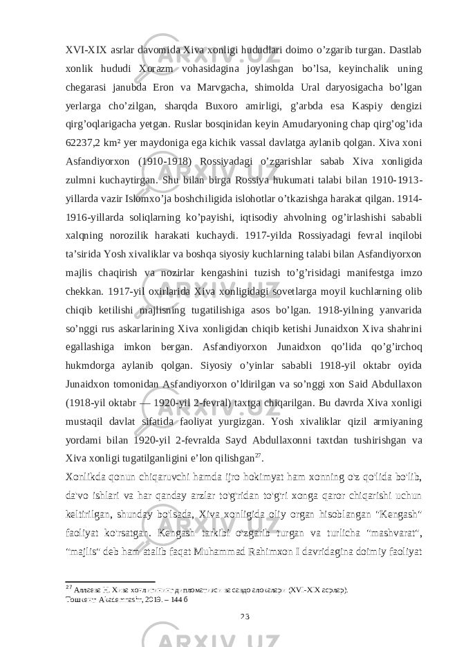 XVI-XIX asrlar davomida Xiva xonligi hududlari doimo o’zgarib turgan. Dastlab xonlik hududi Xorazm vohasidagina joylashgan bo’lsa, keyinchalik uning chegarasi janubda Eron va Marvgacha, shimolda Ural daryosigacha bo’lgan yerlarga cho’zilgan, sharqda Buxoro amirligi, g’arbda esa Kaspiy dengizi qirg’oqlarigacha yetgan. Ruslar bosqinidan keyin Amudaryoning chap qirg’og’ida 62237,2 km² yer maydoniga ega kichik vassal davlatga aylanib qolgan. Xiva xoni Asfandiyorxon (1910-1918) Rossiyadagi o’zgarishlar sabab Xiva xonligida zulmni kuchaytirgan. Shu bilan birga Rossiya hukumati talabi bilan 1910- 1 913- yillarda vazir Islomxo’ja boshchiligida islohotlar o’tkazishga harakat qilgan. 1914- 1916-yillarda soliqlarning ko’payishi, iqtisodiy ahvolning og’irlashishi sababli xalqning norozilik harakati kuchaydi. 1917-yilda Rossiyadagi fevral inqilobi taʼsirida Yosh xivaliklar va boshqa siyosiy kuchlarning talabi bilan Asfandiyorxon majlis chaqirish va nozirlar kengashini tuzish to’g’risidagi manifestga imzo chekkan. 1917-yil oxirlarida Xiva xonligidagi sovetlarga moyil kuchlarning olib chiqib ketilishi majlisning tugatilishiga asos bo’lgan. 1918-yilning yanvarida so’nggi rus askarlarining Xiva xonligidan chiqib ketishi Junaidxon Xiva shahrini egallashiga imkon bergan. Asfandiyorxon Junaidxon qo’lida qo’g’irchoq hukmdorga aylanib qolgan. Siyosiy o’yinlar sababli 1918-yil oktabr oyida Junaidxon tomonidan Asfandiyorxon o’ldirilgan va so’nggi xon Said Abdullaxon (1918-yil oktabr — 1920-yil 2-fevral) taxtga chiqarilgan. Bu davrda Xiva xonligi mustaqil davlat sifatida faoliyat yurgizgan. Yosh xivaliklar qizil armiyaning yordami bilan 1920-yil 2-fevralda Sayd Abdullaxonni taxtdan tushirishgan va Xiva xonligi tugatilganligini eʼlon qilishgan 27 . Xonlikda qonun chiqaruvchi hamda ijro hokimyat ham xonning o&#39;z qo&#39;lida bo&#39;lib, da&#39;vo ishlari va har qanday arzlar to&#39;g&#39;ridan to&#39;g&#39;ri xonga qaror chiqarishi uchun keltirilgan, shunday bo&#39;lsada, Xiva xonligida oliy organ hisoblangan &#34;Kengash&#34; faoliyat ko&#39;rsatgan. Kengash tarkibi o&#39;zgarib turgan va turlicha &#34;mashvarat&#34;, &#34;majlis&#34; deb ham atalib faqat Muhammad Rahimxon I davridagina doimiy faoliyat 27 Аллаева Н. Хива хонлигининг дипломатияси ва савдо алокалари (XVI-XIX асрлар). Тошкент: Akademnashr, 2019. – 144 б 23 