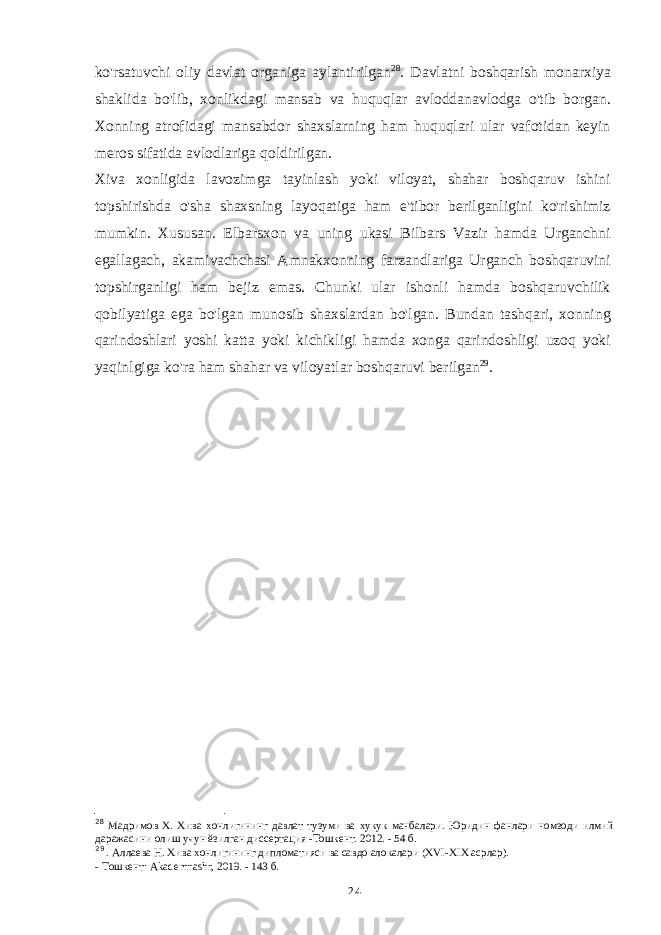 ko&#39;rsatuvchi oliy davlat organiga aylantirilgan 28 . Davlatni boshqarish monarxiya shaklida bo&#39;lib, xonlikdagi mansab va huquqlar avloddanavlodga o&#39;tib borgan. Xonning atrofidagi mansabdor shaxslarning ham huquqlari ular vafotidan keyin meros sifatida avlodlariga qoldirilgan. Xiva xonligida lavozimga tayinlash yoki viloyat, shahar boshqaruv ishini topshirishda o&#39;sha shaxsning layoqatiga ham e&#39;tibor berilganligini ko&#39;rishimiz mumkin. Xususan. Elbarsxon va uning ukasi Bilbars Vazir hamda Urganchni egallagach, akamivachchasi Amnakxonning farzandlariga Urganch boshqaruvini topshirganligi ham bejiz emas. Chunki ular ishonli hamda boshqaruvchilik qobilyatiga ega bo&#39;lgan munosib shaxslardan bo&#39;lgan. Bundan tashqari, xonning qarindoshlari yoshi katta yoki kichikligi hamda xonga qarindoshligi uzoq yoki yaqinlgiga ko&#39;ra ham shahar va viloyatlar boshqaruvi berilgan 29 . 28 Мадримов Х. Хива хонлигининг давлат тузуми ва хукук манбалари. Юридин фанлари номзоди илмий даражасини олиш учун ёзилган диссертация -Тошкент. 2012. - 54 б. 29 . Аллаева Н. Хива хонлигининг дипломатияси ва савдо алокалари (XVI-XIX асрлар). - Тошкент: Akademnashr, 2019. - 143 б. 24 