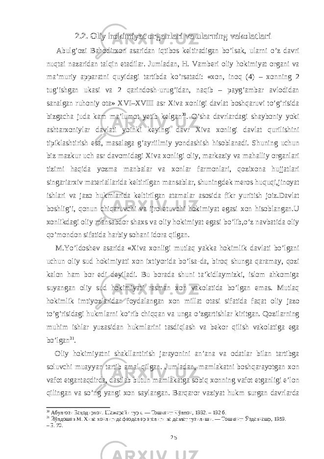 2.2. Oliy hokimiyat organlari va ularning vakolatlari Abulg’ozi Bahodirxon asaridan iqtibos keltiradigan bo’lsak, ularni o’z davri nuqtai nazaridan talqin etadilar. Jumladan, H. Vamberi oliy hokimiyat organi va ma’muriy apparatni quyidagi tartibda ko’rsatadi: «xon, inoq (4) – xonning 2 tug’ishgan ukasi va 2 qarindosh-urug’idan, naqib – payg’ambar avlodidan sanalgan ruhoniy ota» XVI–XVIII asr Xiva xonligi davlat boshqaruvi to’g’risida bizgacha juda kam ma’lumot yetib kelgan 30 . O’sha davrlardagi shayboniy yoki ashtarxoniylar davlati yoinki keyingi davr Xiva xonligi davlat qurilishini tipiklashtirish esa, masalaga g’ayriilmiy yondashish hisoblanadi. Shuning uchun biz mazkur uch asr davomidagi Xiva xonligi oliy, markaziy va mahalliy organlari tizimi haqida yozma manbalar va xonlar farmonlari, qozixona hujjatlari singariarxiv materiallarida keltirilgan mansablar, shuningdek meros huquqi,jinoyat ishlari va jazo hukmlarida keltirilgan atamalar asosida fikr yuritish joiz.Davlat boshlig’i, qonun chiqaruvchi va ijro etuvchi hokimiyat egasi xon hisoblangan.U xonlikdagi oliy mansabdor shaxs va oliy hokimiyat egasi bo’lib,o’z navbatida oliy qo’mondon sifatida harbiy sohani idora qilgan. M.Yo’ldoshev asarida «Xiva xonligi mutlaq yakka hokimlik davlati bo’lgani uchun oliy sud hokimiyati xon ixtiyorida bo’lsa-da, biroq shunga qaramay, qozi kalon ham bor edi deyiladi. Bu borada shuni ta’kidlaymizki, islom ahkomiga suyangan oliy sud hokimiyati rasman xon vakolatida bo’lgan emas. Mutlaq hokimlik imtiyozlaridan foydalangan xon millat otasi sifatida faqat oliy jazo to’g’risidagi hukmlarni ko’rib chiqqan va unga o’zgartishlar kiritgan. Qozilarning muhim ishlar yuzasidan hukmlarini tasdiqlash va bekor qilish vakolatiga ega bo’lgan 31 . Oliy hokimiyatni shakllantirish jarayonini an’ana va odatlar bilan tartibga soluvchi muayyan tartib amal qilgan. Jumladan, mamlakatni boshqarayotgan xon vafot etgantaqdirda, dastlab butun mamlakatga sobiq xonning vafot etganligi e’lon qilingan va so’ng yangi xon saylangan. Barqaror vaziyat hukm surgan davrlarda 30 Абулғози Баҳодирхон. Шажарайи турк. — Тошкент: Чўлпон, 1992. – 192 б. 31 Йўлдошев М. Хива хонлигида феодал ер эгалиги ва давлат тузилиши. ― Тошкент: Ўздавнашр, 1959. – Б. 70. 25 