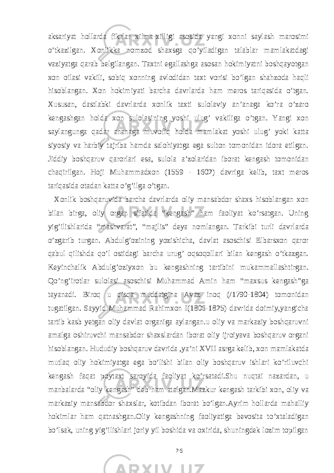 aksariyat hollarda fikrlar xilma-xilligi asosida yangi xonni saylash marosimi o’tkazilgan. Xonlikka nomzod shaxsga qo’yiladigan talablar mamlakatdagi vaziyatga qarab belgilangan. Taxtni egallashga asosan hokimiyatni boshqayotgan xon oilasi vakili, sobiq xonning avlodidan taxt vorisi bo’lgan shahzoda haqli hisoblangan. Xon hokimiyati barcha davrlarda ham meros tariqasida o’tgan. Xususan, dastlabki davrlarda xonlik taxti sulolaviy an’anaga ko’ra o’zaro kengashgan holda xon sulolasining yoshi ulug’ vakiliga o’tgan. Yangi xon saylangunga qadar ananaga muvofiq holda mamlakat yoshi ulug’ yoki katta siyosiy va harbiy tajriba hamda salohiyatga ega sulton tomonidan idora etilgan. Jiddiy boshqaruv qarorlari esa, sulola a’zolaridan iborat kengash tomonidan chaqirilgan. Hoji Muhammadxon (1559 - 1602) davriga kelib, taxt meros tariqasida otadan katta o’g’ilga o’tgan. Xonlik boshqaruvida barcha davrlarda oliy mansabdor shaxs hisoblangan xon bilan birga, oliy organ sifatida “kengash” ham faoliyat ko’rsatgan. Uning yig’ilishlarida “mashvarat”, “majlis” deya nomlangan. Tarkibi turli davrlarda o’zgarib turgan. Abdulg’ozining yozishicha, davlat asoschisi Elbarsxon qaror qabul qilishda qo’l ostidagi barcha urug’ oqsoqollari bilan kengash o’tkazgan. Keyinchalik Abdulg’oziyxon bu kengashning tartibini mukammallashtirgan. Qo’ng’irotlar sulolasi asoschisi Muhammad Amin ham “maxsus kengash”ga tayanadi. Biroq u qisqa muddatgina Avaz inoq (/1790-1804) tomonidan tugatilgan. Sayyid Muhammad Rahimxon I(1806-1825) davrida doimiy,yangicha tartib kasb yetgan oliy davlat organiga aylangan.u oliy va markaziy boshqaruvni amalga oshiruvchi mansabdor shaxslardan iborat oliy ijroiyava boshqaruv organi hisoblangan. Hududiy boshqaruv davrida ,ya’ni XVII asrga kelib, xon mamlakatda mutlaq oliy hokimiyatga ega bo’lishi bilan oliy boshqaruv ishlari ko’riluvchi kengash faqat poytaxt saroyida faoliyat ko’rsatadi.Shu nuqtai nazardan, u manbalarda “oliy kengash” deb ham atalgan.Mazkur kengash tarkibi xon, oliy va markaziy mansabdor shaxslar, kotibdan iborat bo’lgan.Ayrim hollarda mahalliy hokimlar ham qatnashgan.Oliy kengashning faoliyatiga bevosita to’xtaladigan bo’lsak, uning yig’ilishlari joriy yil boshida va oxirida, shuningdek lozim topilgan 26 