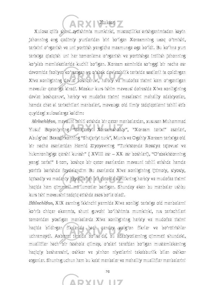 Xulosa Xulosa qilib shuni aytishimiz mumkinki, mustaqillika erishganimizdan keyin jahonning eng qadimiy yurtlaridan biri bo’lgan Xorazmning uzoq o’tmishi, tarixini o’rganish va uni yoritish yangicha mazmunga ega bo’ldi. Bu ko’hna yurt tarixiga qiziqish uni har tomonlama o’rganish va yoritishga intilish jahonning ko’plab mamlakatlarida kuchli bo’lgan. Xorazm zaminida so’nggi bir necha asr davomida faoliyat ko’rsatgan va o’zbek davlatchilik tarixida sezilarli iz qoldirgan Xiva xonligining davlat boshqaruvi, harbiy va mudofaa tizimi kam o’rganilgan mavzular qatoriga kiradi. Mazkur kurs ishim mavzusi doirasida Xiva xonligining davlat boshqaruvi, harbiy va mudofaa tizimi masalasini mahalliy adabiyotlar, hamda chet el tarixchilari manbalari, mavzuga oid ilmiy tadqiqotlarni tahlil etib quyidagi xulosalarga keldim: Birinchidan, mavzuni tahlil etishda bir qator manbalardan, xususan Muhammad Yusuf Bayoniyning “Shajarayi Xorazmshohiy”, “Xorazm tarixi” asarlari, Abulg’ozi Baxodirxonning “Shajariyi turk”, Munis va Ogahiy Xorazm tarixiga oid bir necha asarlaridan Hamid Ziyoyevning “Turkistonda Rossiya tajovuzi va hukmronligiga qarshi kurash” ( XVIII asr – XX asr boshlari), “O’zbekistonning yangi tarixi” 1-tom, boshqa bir qator asarlardan mavzuni tahlil etishda hamda yoritib berishda foydalandim Bu asarlarda Xiva xonligining ijtimoiy, siyosiy, iqtisodiy va madaniy hayoti bilan bir qatorda xonlikning harbiy va mudofaa tizimi haqida ham qimmatli ma’lumotlar berilgan. Shunday ekan bu manbalar ushbu kurs ishi mavzusini tadqiq etishda asos bo’la oladi. Ikkinchidan , XIX asrning ikkinchi yarmida Xiva xonligi tarixiga oid manbalarni ko’rib chiqar ekanmiz, shuni guvohi bo’lishimiz mumkinki, rus tarixchilari tomonidan yozilgan manbalarda Xiva xonligining harbiy va mudofaa tizimi haqida bildirgan fikrlarida hech qanday yolg’on fikrlar va bo’rttirishlar uchramaydi. Axborot tarzida bo’lsa-da, bu adabiyotlarning qimmati shundaki, mualliflar hech bir istehola qilmay, o’zlari tarafdan bo’lgan mustamlakaning haqiqiy basharasini, oshkor va pinhon niyatlarini takabburlik bilan oshkor etganlar. Shuning uchun ham bu kabi manbalar va mahalliy mualliflar manbalarini 29 