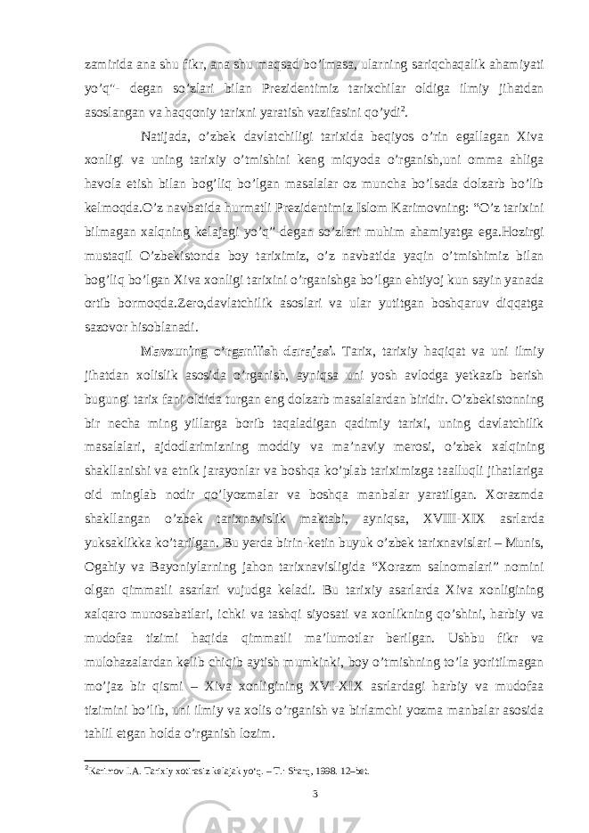 zamirida ana shu fikr, ana shu maqsad bo’lmasa, ularning sariqchaqalik ahamiyati yo’q&#34;- degan so’zlari bilan Prezidentimiz tarixchilar oldiga ilmiy jihatdan asoslangan va haqqoniy tarixni yaratish vazifasini qo’ydi 2 . Natijada, o’zbek davlatchiligi tarixida beqiyos o’rin egallagan Xiva xonligi va uning tarixiy o’tmishini keng miqyoda o’rganish,uni omma ahliga havola etish bilan bog’liq bo’lgan masalalar oz muncha bo’lsada dolzarb bo’lib kelmoqda.O’z navbatida hurmatli Prezidentimiz Islom Karimovning: “O’z tarixini bilmagan xalqning kelajagi yo’q”-degan so’zlari muhim ahamiyatga ega.Hozirgi mustaqil O’zbekistonda boy tariximiz, o’z navbatida yaqin o’tmishimiz bilan bog’liq bo’lgan Xiva xonligi tarixini o’rganishga bo’lgan ehtiyoj kun sayin yanada ortib bormoqda.Zero,davlatchilik asoslari va ular yutitgan boshqaruv diqqatga sazovor hisoblanadi. Mavzuning o’rganilish darajasi. Tarix, tarixiy haqiqat va uni ilmiy jihatdan xolislik asosida o’rganish, ayniqsa uni yosh avlodga yetkazib berish bugungi tarix fani oldida turgan eng dolzarb masalalardan biridir. O’zbekistonning bir necha ming yillarga borib taqaladigan qadimiy tarixi, uning davlatchilik masalalari, ajdodlarimizning moddiy va ma’naviy merosi, o’zbek xalqining shakllanishi va etnik jarayonlar va boshqa ko’plab tariximizga taalluqli jihatlariga oid minglab nodir qo’lyozmalar va boshqa manbalar yaratilgan. Xorazmda shakllangan o’zbek tarixnavislik maktabi, ayniqsa, XVIII-XIX asrlarda yuksaklikka ko’tarilgan. Bu yerda birin-ketin buyuk o’zbek tarixnavislari – Munis, Ogahiy va Bayoniylarning jahon tarixnavisligida “Xorazm salnomalari” nomini olgan qimmatli asarlari vujudga keladi. Bu tarixiy asarlarda Xiva xonligining xalqaro munosabatlari, ichki va tashqi siyosati va xonlikning qo’shini, harbiy va mudofaa tizimi haqida qimmatli ma’lumotlar berilgan. Ushbu fikr va mulohazalardan kelib chiqib aytish mumkinki, boy o’tmishning to’la yoritilmagan mo’jaz bir qismi – Xiva xonligining XVI-XIX asrlardagi harbiy va mudofaa tizimini bo’lib, uni ilmiy va xolis o’rganish va birlamchi yozma manbalar asosida tahlil etgan holda o’rganish lozim. 2 Karimov I.A. Tarixiy xotirasiz kelajak yo‘q. – T.: Sharq, 1998. 12–bet. 3 