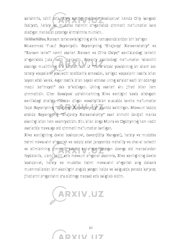 solishtirib, tahlil etib, Xiva xonliginingdavlat boshqaruvi hamda Oliy kengash faoliyati, harbiy va mudofaa tizimini o’rganishda qimmatli ma’lumotlar bera oladigan manbalar qatoriga kiritishimiz mumkin. Uchinchidan , Xorazm tarixnavisligining yirik namoyondalaridan biri bo’lgan Muxammad Yusuf Bayoniydir. Bayoniyning “Shajarayi Xorazmshohiy” va “Xorazm tarixi” nomli asarlari Xorazm va O’rta Osiyo” xonliklardagi tarixini o’rganishda juda nodir manbadir. Bayoniy asarlardagi ma’lumotlar ishonchli ekaniga muallifning o’z kafolati bor. U “Tarix kitobi yozishning bir sharti bor tarixiy voqealarni yozuvchi tarafdorlik etmasdan, bo’lgan voqealarni rostlik bilan bayon etish kerak. Agar rostlik bilan bayon etmasa uning so’zlari xech bir odamga maqul bo’lmaydi” deb ta’kidlagan. Uning asarlari shu jihati bilan ham qimmatlidir. Chor Rossiyasi qo’shinlarining Xiva xonligini bosib olishgach xonlikdagi aholiga nisbatan qilgan vaxshiyliklari xususida barcha ma’lumotlar faqat Bayoniyning “Shajarayi Xorazmshohiy” asarida keltirilgan. Mavzuni tadqiq etishda Bayoniyning “Shajaraiy Xorazmshohiy” asari birinchi darajali manba ekanligi bilan ham axamiyatlidir. Shu bilan birga Munis va Ogahiyning ham nodir asarlarida mavzuga oid qimmatli ma’lumotlar berilgan. Xiva xonligining davlat boshqaruvi, devon(Oliy Kengash), harbiy va mudofaa tizimi mavzusini o’rganish va tadqiq etish jarayonida mahalliy va chet el tarixchi va olimlarining qimmatli asarlar va o’rganilayotgan davrga oid manbalardan foydalanib, ularni tahlil etib mavzuni o’rganar ekanmiz, Xiva xonligining davlat boshqaruvi, harbiy va mudofaa tizimi mavzusini o’rganish eng dolzarb muammollardan biri ekanligini anglab yetgan holda va kelgusida yanada ko’proq jihatlarini o’rganishni o’z oldimga maqsad etib belgilab oldim. 30 