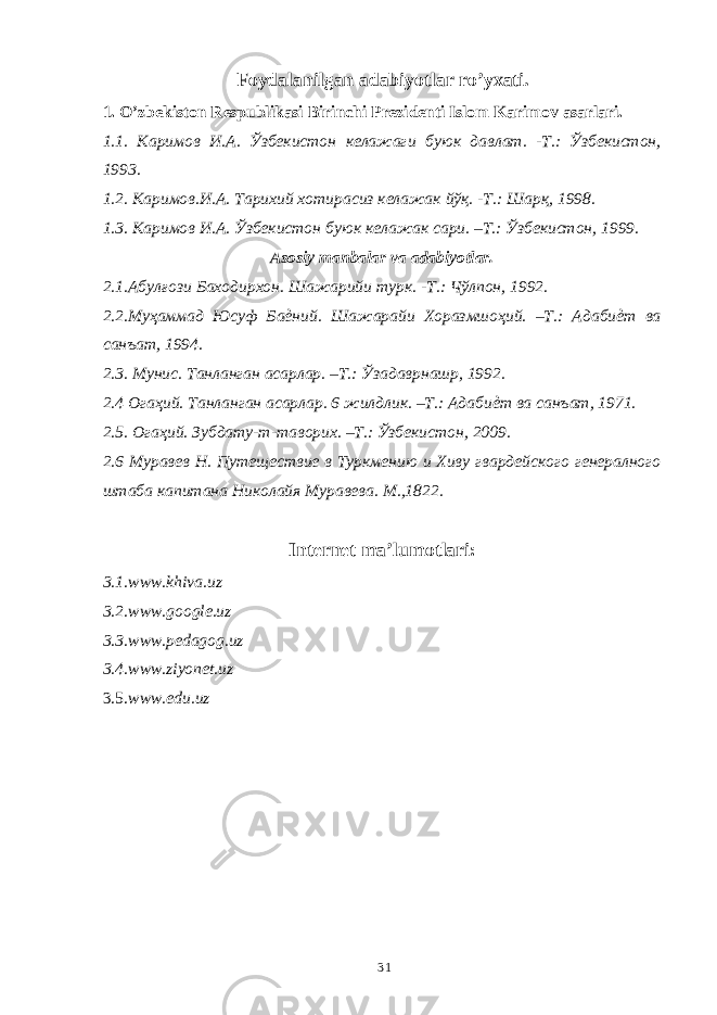 Foydalanilgan adabiyotlar ro’yxati. 1. O’zbekiston Respublikasi Birinchi Prezidenti Islom Karimov asarlari. 1.1. Каримов И . А . Ўзбекистон келажаги буюк давлат . - Т .: Ўзбекистон , 1993. 1.2. Каримов.И.А. Тарихий хотирасиз келажак йўқ. -Т.: Шарқ, 1998. 1.3. Каримов И.А. Ўзбекистон буюк келажак сари. –Т.: Ўзбекистон, 1999. Asosiy manbalar va adabiyotlar. 2.1.Абулғози Баходирхон. Шажарийи турк. -Т.: Чўлпон, 1992. 2.2.Муҳаммад Юсуф Баѐний. Шажарайи Хоразмшоҳий. –Т.: Адабиѐт ва санъат, 1994. 2.3. Мунис. Танланган асарлар. –Т.: Ўзадаврнашр, 1992. 2.4 Огаҳий. Танланган асарлар. 6 жилдлик. –Т.: Адабиѐт ва санъат, 1971. 2.5. Огаҳий. Зубдату-т-таворих. –Т.: Ўзбекистон, 2009. 2.6 Муравев Н. Путеществие в Туркмению и Хиву гвардейского генералного штаба капитана Николайя Муравева. М.,1822. Internet ma’lumotlari: 3.1. www.khiva.uz 3.2. www.google.uz 3.3. www.pedagog.uz 3.4. www.ziyonet.uz 3.5. www.edu.uz 31 