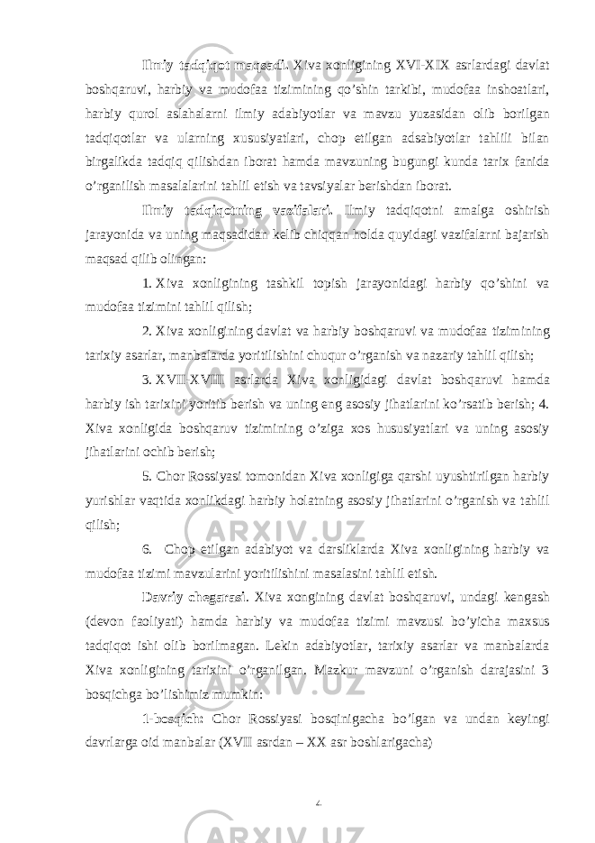 Ilmiy tadqiqot maqsadi. Xiva xonligining XVI-XIX asrlardagi davlat boshqaruvi, harbiy va mudofaa tizimining qo’shin tarkibi, mudofaa inshoatlari, harbiy qurol aslahalarni ilmiy adabiyotlar va mavzu yuzasidan olib borilgan tadqiqotlar va ularning xususiyatlari, chop etilgan adsabiyotlar tahlili bilan birgalikda tadqiq qilishdan iborat hamda mavzuning bugungi kunda tarix fanida o’rganilish masalalarini tahlil etish va tavsiyalar berishdan iborat. Ilmiy tadqiqotning vazifalari. Ilmiy tadqiqotni amalga oshirish jarayonida va uning maqsadidan kelib chiqqan holda quyidagi vazifalarni bajarish maqsad qilib olingan: 1. Xiva xonligining tashkil topish jarayonidagi harbiy qo’shini va mudofaa tizimini tahlil qilish; 2. Xiva xonligining davlat va harbiy boshqaruvi va mudofaa tizimining tarixiy asarlar, manbalarda yoritilishini chuqur o’rganish va nazariy tahlil qilish; 3. XVII-XVIII asrlarda Xiva xonligidagi davlat boshqaruvi hamda harbiy ish tarixini yoritib berish va uning eng asosiy jihatlarini ko’rsatib berish; 4. Xiva xonligida boshqaruv tizimining o’ziga xos hususiyatlari va uning asosiy jihatlarini ochib berish; 5. Chor Rossiyasi tomonidan Xiva xonligiga qarshi uyushtirilgan harbiy yurishlar vaqtida xonlikdagi harbiy holatning asosiy jihatlarini o’rganish va tahlil qilish; 6. Chop etilgan adabiyot va darsliklarda Xiva xonligining harbiy va mudofaa tizimi mavzularini yoritilishini masalasini tahlil etish. Davriy chegarasi . Xiva xongining davlat boshqaruvi, undagi kengash (devon faoliyati) hamda harbiy va mudofaa tizimi mavzusi bo’yicha maxsus tadqiqot ishi olib borilmagan. Lekin adabiyotlar, tarixiy asarlar va manbalarda Xiva xonligining tarixini o’rganilgan. Mazkur mavzuni o’rganish darajasini 3 bosqichga bo’lishimiz mumkin: 1-bosqich: Chor Rossiyasi bosqinigacha bo’lgan va undan keyingi davrlarga oid manbalar (XVII asrdan – XX asr boshlarigacha) 4 