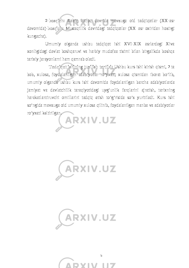 2-bosqich: Sobiq Ittifoq davrida mavzuga oid tadqiqotlar (XX-asr davomida) -bosqich: Mustaqillik davridagi tadqiqotlar (XX asr oxiridan hozirgi kungacha). Umumiy olganda ushbu tadqiqot ishi XVI-XIX asrlardagi Xiva xonligidagi davlat boshqaruvi va harbiy mudofaa tizimi bilan birgalikda boshqa tarixiy jarayonlarni ham qamrab oladi. Tadqiqot ishining tuzilish tartibi: Ushbu kurs ishi kirish qismi, 2 ta bob, xulosa, foydalanilgan adabiyotlar ro’yxati, xulosa qismidan iborat bo’lib, umumiy olganda ushbu kurs ishi davomida foydalanilgan barcha adabiyotlarda jamiyat va davlatchilik taraqiyotidagi uyg’unlik farqlarini ajratish, tarixning harakatlantiruvchi omillarini tadqiq etish to’g’risida so’z yuritiladi. Kurs ishi so’ngida mavzuga oid umumiy xulosa qilinib, foydalanilgan manba va adabiyotlar ro’yxati keltirilgan. 5 