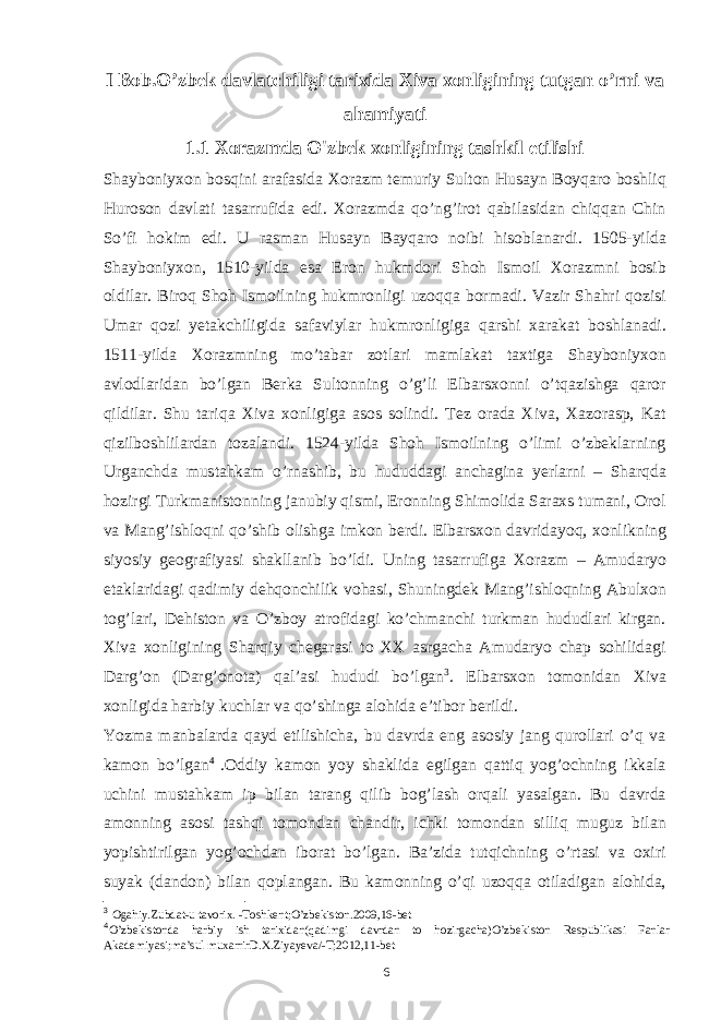 I Bob.O’zbek davlatchiligi tarixida Xiva xonligining tutgan o’rni va ahamiyati 1.1 Xorazmda O&#39;zbek xonligining tashkil etilishi Shayboniyxon bosqini arafasida Xorazm temuriy Sulton Husayn Boyqaro boshliq Huroson davlati tasarrufida edi. Xorazmda qo’ng’irot qabilasidan chiqqan Chin So’fi hokim edi. U rasman Husayn Bayqaro noibi hisoblanardi. 1505-yilda Shayboniyxon, 1510-yilda esa Eron hukmdori Shoh Ismoil Xorazmni bosib oldilar. Biroq Shoh Ismoilning hukmronligi uzoqqa bormadi. Vazir Shahri qozisi Umar qozi yetakchiligida safaviylar hukmronligiga qarshi xarakat boshlanadi. 1511-yilda Xorazmning mo’tabar zotlari mamlakat taxtiga Shayboniyxon avlodlaridan bo’lgan Berka Sultonning o’g’li Elbarsxonni o’tqazishga qaror qildilar. Shu tariqa Xiva xonligiga asos solindi. Tez orada Xiva, Xazorasp, Kat qizilboshlilardan tozalandi. 1524-yilda Shoh Ismoilning o’limi o’zbeklarning Urganchda mustahkam o’rnashib, bu hududdagi anchagina yerlarni – Sharqda hozirgi Turkmanistonning janubiy qismi, Eronning Shimolida Saraxs tumani, Orol va Mang’ishloqni qo’shib olishga imkon berdi. Elbarsxon davridayoq, xonlikning siyosiy geografiyasi shakllanib bo’ldi. Uning tasarrufiga Xorazm – Amudaryo etaklaridagi qadimiy dehqonchilik vohasi, Shuningdek Mang’ishloqning Abulxon tog’lari, Dehiston va O’zboy atrofidagi ko’chmanchi turkman hududlari kirgan. Xiva xonligining Sharqiy chegarasi to XX asrgacha Amudaryo chap sohilidagi Darg’on (Darg’onota) qal’asi hududi bo’lgan 3 . Elbarsxon tomonidan Xiva xonligida harbiy kuchlar va qo’shinga alohida e’tibor berildi. Yozma manbalarda qayd etilishicha, bu davrda eng asosiy jang qurollari o’q va kamon bo’lgan 4 .Oddiy kamon yoy shaklida egilgan qattiq yog’ochning ikkala uchini mustahkam ip bilan tarang qilib bog’lash orqali yasalgan. Bu davrda amonning asosi tashqi tomondan chandir, ichki tomondan silliq muguz bilan yopishtirilgan yog’ochdan iborat bo’lgan. Ba’zida tutqichning o’rtasi va oxiri suyak (dandon) bilan qoplangan. Bu kamonning o’qi uzoqqa otiladigan alohida, 3 Ogahiy.Zubdat-u tavorix. -Toshkent;O’zbekiston.2009,16-bet 4 O’zbekistonda harbiy ish tarixidan(qadimgi davrdan to hozirgacha)O’zbekiston Respublikasi Fanlar Akademiyasi;ma’sul muxarrirD.X.Ziyayeva/-T;2012,11-bet 6 