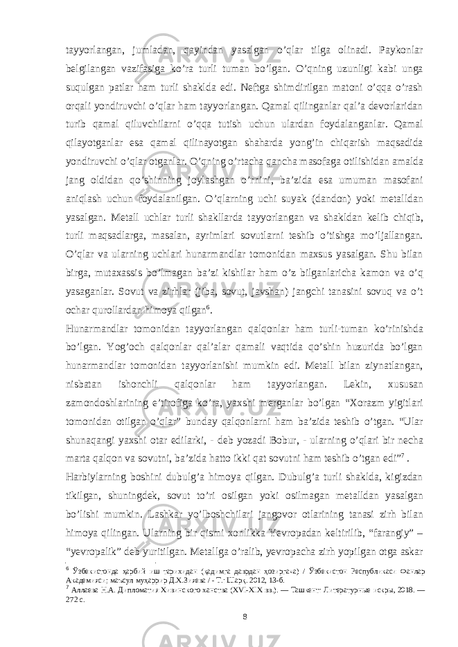 tayyorlangan, jumladan, qayindan yasalgan o’qlar tilga olinadi. Paykonlar belgilangan vazifasiga ko’ra turli tuman bo’lgan. O’qning uzunligi kabi unga suqulgan patlar ham turli shaklda edi. Neftga shimdirilgan matoni o’qqa o’rash orqali yondiruvchi o’qlar ham tayyorlangan. Qamal qilinganlar qal’a devorlaridan turib qamal qiluvchilarni o’qqa tutish uchun ulardan foydalanganlar. Qamal qilayotganlar esa qamal qilinayotgan shaharda yong’in chiqarish maqsadida yondiruvchi o’qlar otganlar. O’qning o’rtacha qancha masofaga otilishidan amalda jang oldidan qo’shinning joylashgan o’rnini, ba’zida esa umuman masofani aniqlash uchun foydalanilgan. O’qlarning uchi suyak (dandon) yoki metalldan yasalgan. Metall uchlar turli shakllarda tayyorlangan va shakldan kelib chiqib, turli maqsadlarga, masalan, ayrimlari sovutlarni teshib o’tishga mo’ljallangan. O’qlar va ularning uchlari hunarmandlar tomonidan maxsus yasalgan. Shu bilan birga, mutaxassis bo’lmagan ba’zi kishilar ham o’z bilganlaricha kamon va o’q yasaganlar. Sovut va zirhlar (jiba, sovut, javshan) jangchi tanasini sovuq va o’t ochar qurollardan himoya qilgan 6 . Hunarmandlar tomonidan tayyorlangan qalqonlar ham turli-tuman ko’rinishda bo’lgan. Yog’och qalqonlar qal’alar qamali vaqtida qo’shin huzurida bo’lgan hunarmandlar tomonidan tayyorlanishi mumkin edi. Metall bilan ziynatlangan, nisbatan ishonchli qalqonlar ham tayyorlangan. Lekin, xususan zamondoshlarining e’tirofiga ko’ra, yaxshi merganlar bo’lgan “Xorazm yigitlari tomonidan otilgan o’qlar” bunday qalqonlarni ham ba’zida teshib o’tgan. “Ular shunaqangi yaxshi otar edilarki, - deb yozadi Bobur, - ularning o’qlari bir necha marta qalqon va sovutni, ba’zida hatto ikki qat sovutni ham teshib o’tgan edi” 7 . Harbiylarning boshini dubulg’a himoya qilgan. Dubulg’a turli shaklda, kigizdan tikilgan, shuningdek, sovut to’ri osilgan yoki osilmagan metalldan yasalgan bo’lishi mumkin. Lashkar yo’lboshchilari jangovor otlarining tanasi zirh bilan himoya qilingan. Ularning bir qismi xonlikka Yevropadan keltirilib, “farangiy” – “yevropalik” deb yuritilgan. Metallga o’ralib, yevropacha zirh yopilgan otga askar 6 Ўзбекистонда ҳарбий иш тарихидан (қадимга даврдан ҳозиргача) / Ўзбекистон Республикаси Фанлар Академияси; маъсул муҳаррир Д.Х.Зияева / - Т.: Шарқ. 2012, 13-б. 7 Аллаева Н.А. Дипломатия Хивинского ханства (XVI-XIX вв.). — Ташкент: Литературные искры, 2018. — 272 с. 8 