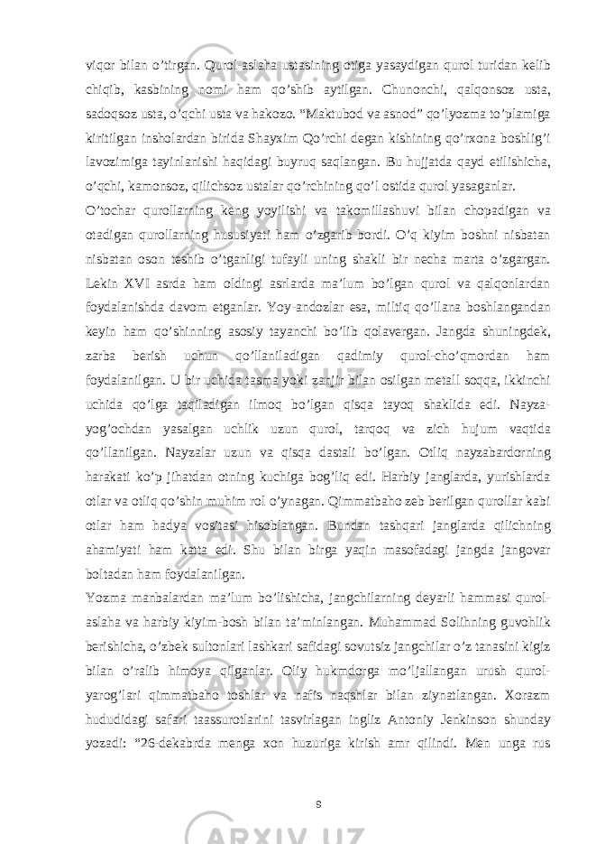 viqor bilan o’tirgan. Qurol-aslaha ustasining otiga yasaydigan qurol turidan kelib chiqib, kasbining nomi ham qo’shib aytilgan. Chunonchi, qalqonsoz usta, sadoqsoz usta, o’qchi usta va hakozo. “Maktubod va asnod” qo’lyozma to’plamiga kiritilgan insholardan birida Shayxim Qo’rchi degan kishining qo’rxona boshlig’i lavozimiga tayinlanishi haqidagi buyruq saqlangan. Bu hujjatda qayd etilishicha, o’qchi, kamonsoz, qilichsoz ustalar qo’rchining qo’l ostida qurol yasaganlar. O’tochar qurollarning keng yoyilishi va takomillashuvi bilan chopadigan va otadigan qurollarning hususiyati ham o’zgarib bordi. O’q kiyim boshni nisbatan nisbatan oson teshib o’tganligi tufayli uning shakli bir necha marta o’zgargan. Lekin XVI asrda ham oldingi asrlarda ma’lum bo’lgan qurol va qalqonlardan foydalanishda davom etganlar. Yoy-andozlar esa, miltiq qo’llana boshlangandan keyin ham qo’shinning asosiy tayanchi bo’lib qolavergan. Jangda shuningdek, zarba berish uchun qo’llaniladigan qadimiy qurol-cho’qmordan ham foydalanilgan. U bir uchida tasma yoki zanjir bilan osilgan metall soqqa, ikkinchi uchida qo’lga taqiladigan ilmoq bo’lgan qisqa tayoq shaklida edi. Nayza- yog’ochdan yasalgan uchlik uzun qurol, tarqoq va zich hujum vaqtida qo’llanilgan. Nayzalar uzun va qisqa dastali bo’lgan. Otliq nayzabardorning harakati ko’p jihatdan otning kuchiga bog’liq edi. Harbiy janglarda, yurishlarda otlar va otliq qo’shin muhim rol o’ynagan. Qimmatbaho zeb berilgan qurollar kabi otlar ham hadya vositasi hisoblangan. Bundan tashqari janglarda qilichning ahamiyati ham katta edi. Shu bilan birga yaqin masofadagi jangda jangovar boltadan ham foydalanilgan. Yozma manbalardan ma’lum bo’lishicha, jangchilarning deyarli hammasi qurol- aslaha va harbiy kiyim-bosh bilan ta’minlangan. Muhammad Solihning guvohlik berishicha, o’zbek sultonlari lashkari safidagi sovutsiz jangchilar o’z tanasini kigiz bilan o’ralib himoya qilganlar. Oliy hukmdorga mo’ljallangan urush qurol- yarog’lari qimmatbaho toshlar va nafis naqshlar bilan ziynatlangan. Xorazm hududidagi safari taassurotlarini tasvirlagan ingliz Antoniy Jenkinson shunday yozadi: “26-dekabrda menga xon huzuriga kirish amr qilindi. Men unga rus 9 