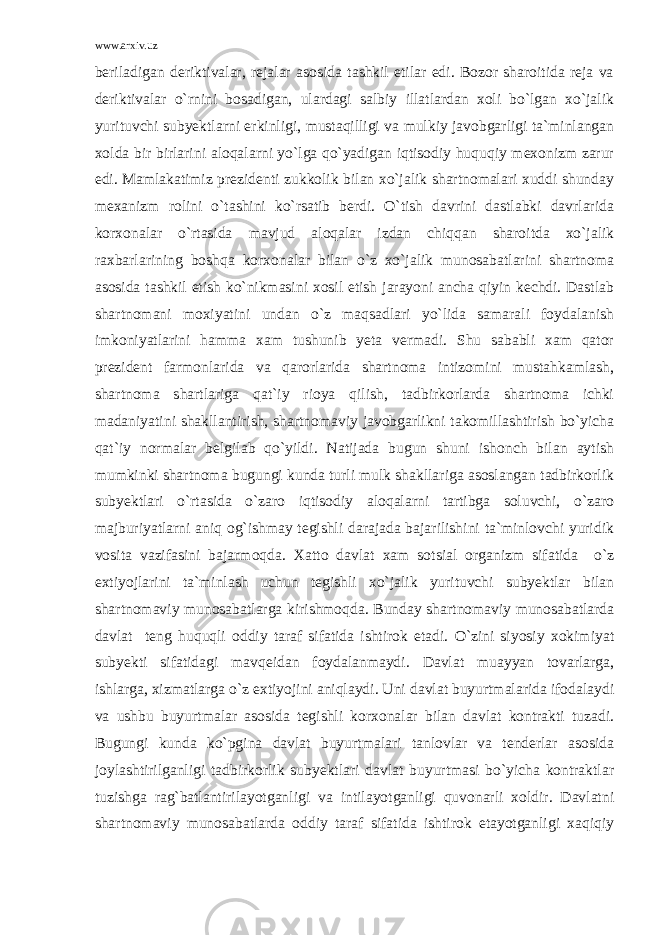 www.arxiv.uz beriladigan deriktivalar, rejalar asosida tashkil etilar edi. Bozor sharoitida reja va deriktivalar o`rnini bosadigan, ulardagi salbiy illatlardan xoli bo`lgan xo`jalik yurituvchi subyektlarni erkinligi, mustaqilligi va mulkiy javobgarligi ta`minlangan xolda bir birlarini aloqalarni yo`lga qo`yadigan iqtisodiy huquqiy mexonizm zarur edi. Mamlakatimiz prezidenti zukkolik bilan xo`jalik shartnomalari xuddi shunday mexanizm rolini o`tashini ko`rsatib berdi. O`tish davrini dastlabki davrlarida korxonalar o`rtasida mavjud aloqalar izdan chiqqan sharoitda xo`jalik raxbarlarining boshqa korxonalar bilan o`z xo`jalik munosabatlarini shartnoma asosida tashkil etish ko`nikmasini xosil etish jarayoni ancha qiyin kechdi. Dastlab shartnomani moxiyatini undan o`z maqsadlari yo`lida samarali foydalanish imkoniyatlarini hamma xam tushunib yeta vermadi. Shu sababli xam qator prezident farmonlarida va qarorlarida shartnoma intizomini mustahkamlash, shartnoma shartlariga qat`iy rioya qilish, tadbirkorlarda shartnoma ichki madaniyatini shakllantirish, shartnomaviy javobgarlikni takomillashtirish bo`yicha qat`iy normalar belgilab qo`yildi. Natijada bugun shuni ishonch bilan aytish mumkinki shartnoma bugungi kunda turli mulk shakllariga asoslangan tadbirkorlik subyektlari o`rtasida o`zaro iqtisodiy aloqalarni tartibga soluvchi, o`zaro majburiyatlarni aniq og`ishmay tegishli darajada bajarilishini ta`minlovchi yuridik vosita vazifasini bajarmoqda. Xatto davlat xam sotsial organizm sifatida o`z extiyojlarini ta`minlash uchun tegishli xo`jalik yurituvchi subyektlar bilan shartnomaviy munosabatlarga kirishmoqda. Bunday shartnomaviy munosabatlarda davlat teng huquqli oddiy taraf sifatida ishtirok etadi. O`zini siyosiy xokimiyat subyekti sifatidagi mavqeidan foydalanmaydi. Davlat muayyan tovarlarga, ishlarga, xizmatlarga o`z extiyojini aniqlaydi. Uni davlat buyurtmalarida ifodalaydi va ushbu buyurtmalar asosida tegishli korxonalar bilan davlat kontrakti tuzadi. Bugungi kunda ko`pgina davlat buyurtmalari tanlovlar va tenderlar asosida joylashtirilganligi tadbirkorlik subyektlari davlat buyurtmasi bo`yicha kontraktlar tuzishga rag`batlantirilayotganligi va intilayotganligi quvonarli xoldir. Davlatni shartnomaviy munosabatlarda oddiy taraf sifatida ishtirok etayotganligi xaqiqiy 