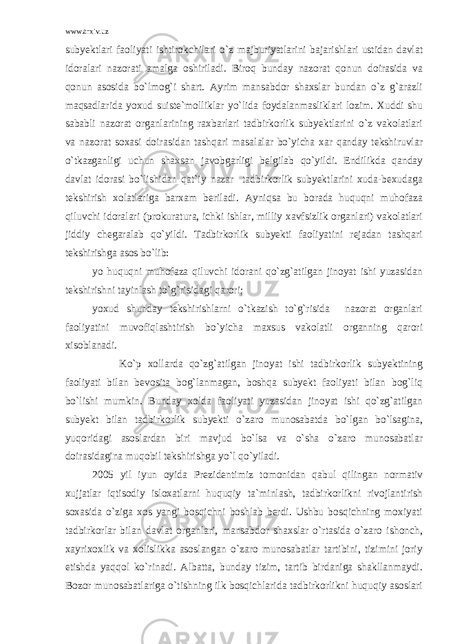 www.arxiv.uz subyektlari faoliyati ishtirokchilari o`z majburiyatlarini bajarishlari ustidan davlat idoralari nazorati amalga oshiriladi. Biroq bunday nazorat qonun doirasida va qonun asosida bo`lmog`i shart. Ayrim mansabdor shaxslar bundan o`z g`arazli maqsadlarida yoxud suiste`molliklar yo`lida foydalanmasliklari lozim. Xuddi shu sababli nazorat organlarining raxbarlari tadbirkorlik subyektlarini o`z vakolatlari va nazorat soxasi doirasidan tashqari masalalar bo`yicha xar qanday tekshiruvlar o`tkazganligi uchun shaxsan javobgarligi belgilab qo`yildi. Endilikda qanday davlat idorasi bo`lishidan qat`iy nazar tadbirkorlik subyektlarini xuda-bexudaga tekshirish xolatlariga barxam beriladi. Ayniqsa bu borada huquqni muhofaza qiluvchi idoralari (prokuratura, ichki ishlar, milliy xavfsizlik organlari) vakolatlari jiddiy chegaralab qo`yildi. Tadbirkorlik subyekti faoliyatini rejadan tashqari tekshirishga asos bo`lib: yo huquqni muhofaza qiluvchi idorani qo`zg`atilgan jinoyat ishi yuzasidan tekshirishni tayinlash to`g`risidagi qarori; yoxud shunday tekshirishlarni o`tkazish to`g`risida nazorat organlari faoliyatini muvofiqlashtirish bo`yicha maxsus vakolatli organning qarori xisoblanadi. Ko`p xollarda qo`zg`atilgan jinoyat ishi tadbirkorlik subyektining faoliyati bilan bevosita bog`lanmagan, boshqa subyekt faoliyati bilan bog`liq bo`lishi mumkin. Bunday xolda faoliyati yuzasidan jinoyat ishi qo`zg`atilgan subyekt bilan tadbirkorlik subyekti o`zaro munosabatda bo`lgan bo`lsagina, yuqoridagi asoslardan biri mavjud bo`lsa va o`sha o`zaro munosabatlar doirasidagina muqobil tekshirishga yo`l qo`yiladi. 2005 yil iyun oyida Prezidentimiz tomonidan qabul qilingan normativ xujjatlar iqtisodiy isloxatlarni huquqiy ta`minlash, tadbirkorlikni rivojlantirish soxasida o`ziga xos yangi bosqichni boshlab berdi. Ushbu bosqichning moxiyati tadbirkorlar bilan davlat organlari, mansabdor shaxslar o`rtasida o`zaro ishonch, xayrixoxlik va xolislikka asoslangan o`zaro munosabatlar tartibini, tizimini joriy etishda yaqqol ko`rinadi. Albatta, bunday tizim, tartib birdaniga shakllanmaydi. Bozor munosabatlariga o`tishning ilk bosqichlarida tadbirkorlikni huquqiy asoslari 